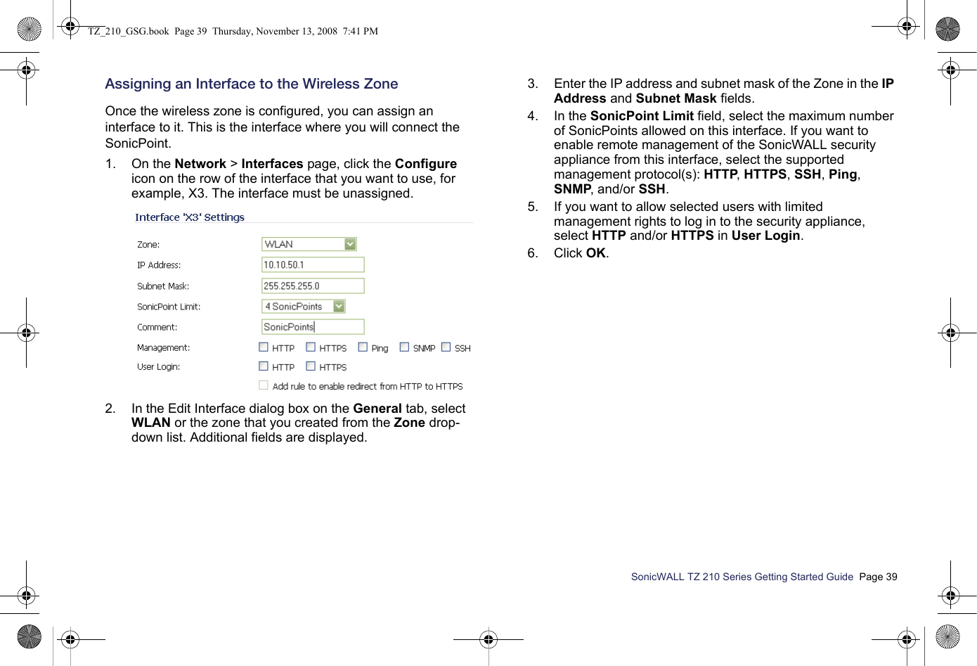 SonicWALL TZ 210 Series Getting Started Guide  Page 39Assigning an Interface to the Wireless ZoneOnce the wireless zone is configured, you can assign an interface to it. This is the interface where you will connect the SonicPoint.1. On the Network &gt; Interfaces page, click the Configure icon on the row of the interface that you want to use, for example, X3. The interface must be unassigned.2. In the Edit Interface dialog box on the General tab, select WLAN or the zone that you created from the Zone drop-down list. Additional fields are displayed.3. Enter the IP address and subnet mask of the Zone in the IP Address and Subnet Mask fields.4. In the SonicPoint Limit field, select the maximum number of SonicPoints allowed on this interface. If you want to enable remote management of the SonicWALL security appliance from this interface, select the supported management protocol(s): HTTP, HTTPS, SSH, Ping, SNMP, and/or SSH.5. If you want to allow selected users with limited management rights to log in to the security appliance, select HTTP and/or HTTPS in User Login.6. Click OK.TZ_210_GSG.book  Page 39  Thursday, November 13, 2008  7:41 PM