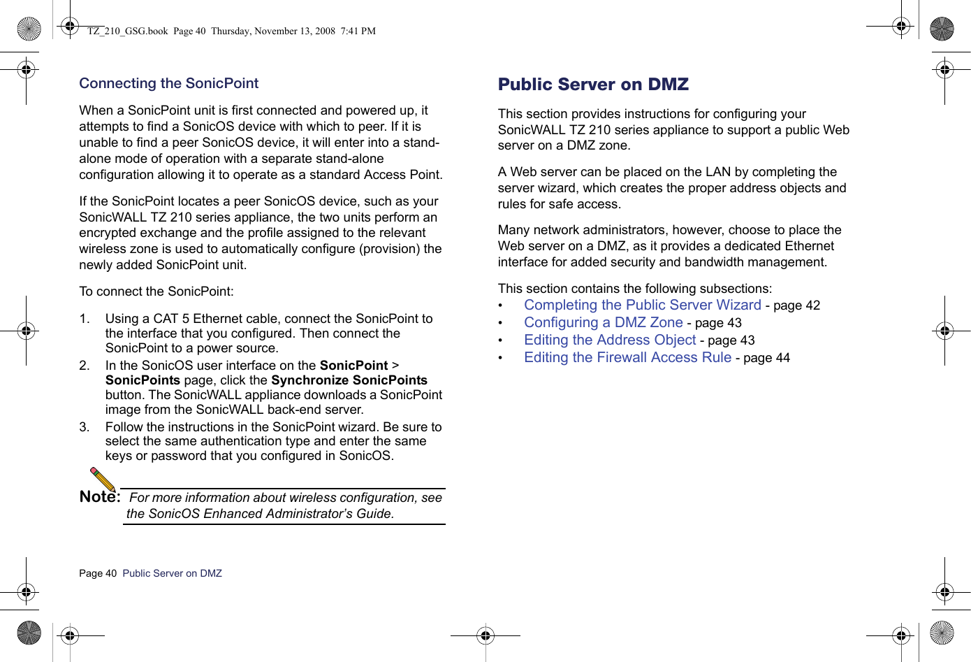 Page 40  Public Server on DMZ  Connecting the SonicPointWhen a SonicPoint unit is first connected and powered up, it attempts to find a SonicOS device with which to peer. If it is unable to find a peer SonicOS device, it will enter into a stand-alone mode of operation with a separate stand-alone configuration allowing it to operate as a standard Access Point.If the SonicPoint locates a peer SonicOS device, such as your SonicWALL TZ 210 series appliance, the two units perform an encrypted exchange and the profile assigned to the relevant wireless zone is used to automatically configure (provision) the newly added SonicPoint unit. To connect the SonicPoint:1. Using a CAT 5 Ethernet cable, connect the SonicPoint to the interface that you configured. Then connect the SonicPoint to a power source.2. In the SonicOS user interface on the SonicPoint &gt; SonicPoints page, click the Synchronize SonicPoints button. The SonicWALL appliance downloads a SonicPoint image from the SonicWALL back-end server.3. Follow the instructions in the SonicPoint wizard. Be sure to select the same authentication type and enter the same keys or password that you configured in SonicOS.Note: For more information about wireless configuration, see the SonicOS Enhanced Administrator’s Guide.Public Server on DMZThis section provides instructions for configuring your SonicWALL TZ 210 series appliance to support a public Web server on a DMZ zone. A Web server can be placed on the LAN by completing the server wizard, which creates the proper address objects and rules for safe access. Many network administrators, however, choose to place the Web server on a DMZ, as it provides a dedicated Ethernet interface for added security and bandwidth management. This section contains the following subsections:•Completing the Public Server Wizard - page 42•Configuring a DMZ Zone - page 43•Editing the Address Object - page 43•Editing the Firewall Access Rule - page 44TZ_210_GSG.book  Page 40  Thursday, November 13, 2008  7:41 PM