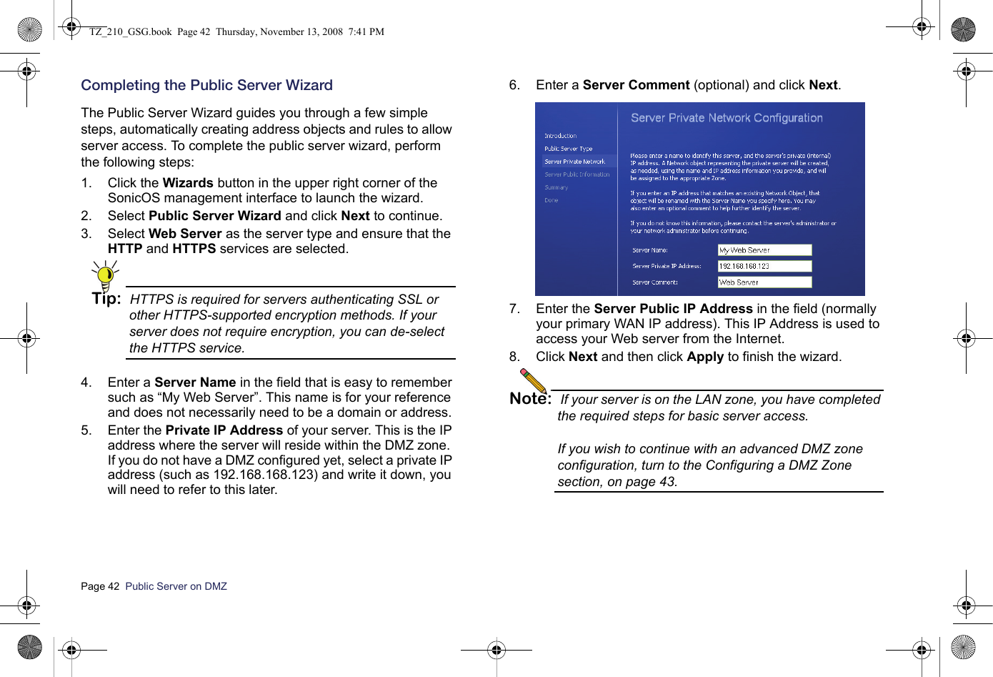 Page 42  Public Server on DMZ  Completing the Public Server WizardThe Public Server Wizard guides you through a few simple steps, automatically creating address objects and rules to allow server access. To complete the public server wizard, perform the following steps:1. Click the Wizards button in the upper right corner of the SonicOS management interface to launch the wizard.2. Select Public Server Wizard and click Next to continue.3. Select Web Server as the server type and ensure that the HTTP and HTTPS services are selected.Tip: HTTPS is required for servers authenticating SSL or other HTTPS-supported encryption methods. If your server does not require encryption, you can de-select the HTTPS service.4. Enter a Server Name in the field that is easy to remember such as “My Web Server”. This name is for your reference and does not necessarily need to be a domain or address.5. Enter the Private IP Address of your server. This is the IP address where the server will reside within the DMZ zone. If you do not have a DMZ configured yet, select a private IP address (such as 192.168.168.123) and write it down, you will need to refer to this later.6. Enter a Server Comment (optional) and click Next.7. Enter the Server Public IP Address in the field (normally your primary WAN IP address). This IP Address is used to access your Web server from the Internet.8. Click Next and then click Apply to finish the wizard.Note: If your server is on the LAN zone, you have completed the required steps for basic server access. If you wish to continue with an advanced DMZ zone configuration, turn to the Configuring a DMZ Zone section, on page 43.TZ_210_GSG.book  Page 42  Thursday, November 13, 2008  7:41 PM