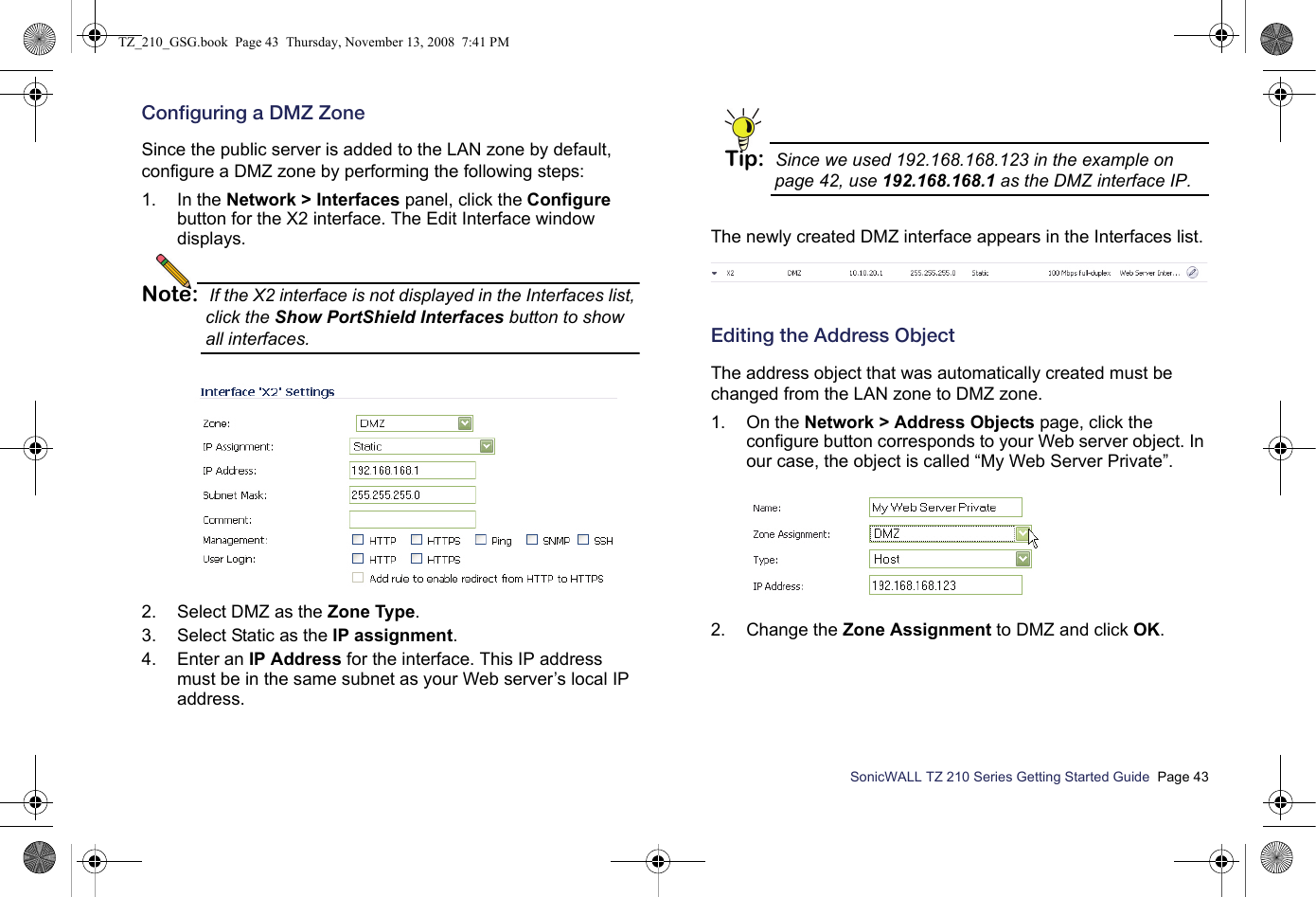 SonicWALL TZ 210 Series Getting Started Guide  Page 43Configuring a DMZ ZoneSince the public server is added to the LAN zone by default, configure a DMZ zone by performing the following steps:1. In the Network &gt; Interfaces panel, click the Configure button for the X2 interface. The Edit Interface window displays.Note: If the X2 interface is not displayed in the Interfaces list, click the Show PortShield Interfaces button to show all interfaces.2. Select DMZ as the Zone Type.3. Select Static as the IP assignment.4. Enter an IP Address for the interface. This IP address must be in the same subnet as your Web server’s local IP address. Tip: Since we used 192.168.168.123 in the example on page 42, use 192.168.168.1 as the DMZ interface IP.The newly created DMZ interface appears in the Interfaces list.Editing the Address ObjectThe address object that was automatically created must be changed from the LAN zone to DMZ zone.1. On the Network &gt; Address Objects page, click the configure button corresponds to your Web server object. In our case, the object is called “My Web Server Private”.2. Change the Zone Assignment to DMZ and click OK.TZ_210_GSG.book  Page 43  Thursday, November 13, 2008  7:41 PM