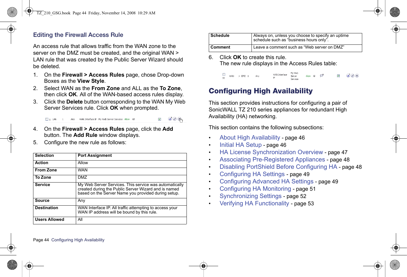 Page 44  Configuring High Availability  Editing the Firewall Access RuleAn access rule that allows traffic from the WAN zone to the server on the DMZ must be created, and the original WAN &gt; LAN rule that was created by the Public Server Wizard should be deleted.1. On the Firewall &gt; Access Rules page, chose Drop-down Boxes as the View Style.2. Select WAN as the From Zone and ALL as the To Zone, then click OK. All of the WAN-based access rules display.3. Click the Delete button corresponding to the WAN My Web Server Services rule. Click OK when prompted.4. On the Firewall &gt; Access Rules page, click the Add button. The Add Rule window displays.5. Configure the new rule as follows:6. Click OK to create this rule. The new rule displays in the Access Rules table:Configuring High AvailabilityThis section provides instructions for configuring a pair of SonicWALL TZ 210 series appliances for redundant High Availability (HA) networking.  This section contains the following subsections:•About High Availability - page 46•Initial HA Setup - page 46•HA License Synchronization Overview - page 47•Associating Pre-Registered Appliances - page 48•Disabling PortShield Before Configuring HA - page 48•Configuring HA Settings - page 49•Configuring Advanced HA Settings - page 49•Configuring HA Monitoring - page 51•Synchronizing Settings - page 52•Verifying HA Functionality - page 53Selection Port AssignmentA c t i o n                                                                   AllowFrom Zone WANTo Zone DMZService My Web Server Services. This service was automatically created during the Public Server Wizard and is named based on the Server Name you provided during setup.Source AnyDestination WAN Interface IP. All traffic attempting to access your WAN IP address will be bound by this rule.Users Allowed AllSchedule Always on, unless you choose to specify an uptime schedule such as “business hours only”.Comment  Leave a comment such as “Web server on DMZ”TZ_210_GSG.book  Page 44  Friday, November 14, 2008  10:29 AM