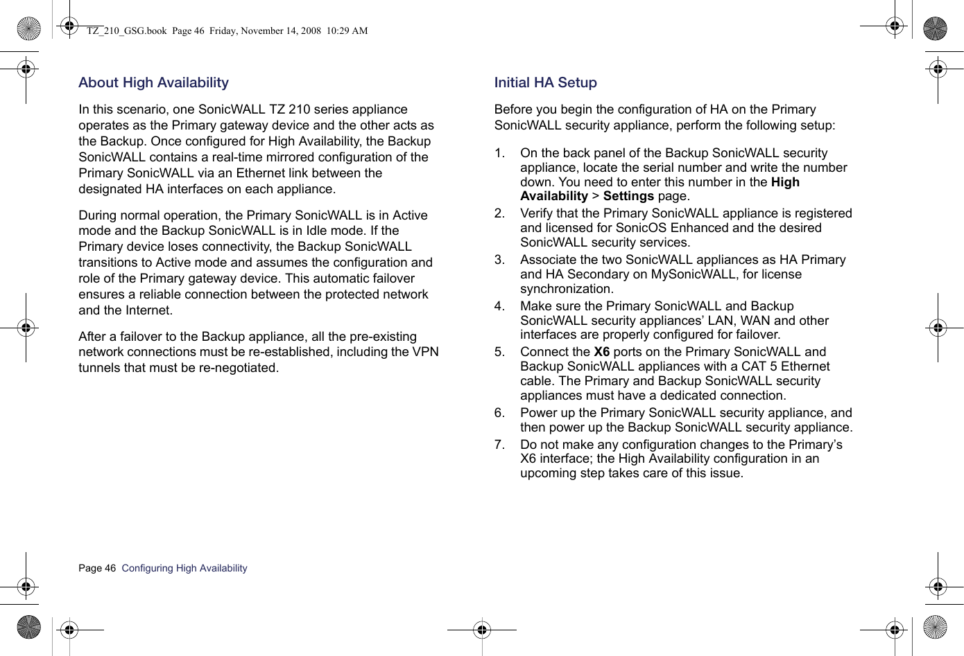 Page 46  Configuring High Availability  About High AvailabilityIn this scenario, one SonicWALL TZ 210 series appliance operates as the Primary gateway device and the other acts as the Backup. Once configured for High Availability, the Backup SonicWALL contains a real-time mirrored configuration of the Primary SonicWALL via an Ethernet link between the designated HA interfaces on each appliance.During normal operation, the Primary SonicWALL is in Active mode and the Backup SonicWALL is in Idle mode. If the Primary device loses connectivity, the Backup SonicWALL transitions to Active mode and assumes the configuration and role of the Primary gateway device. This automatic failover ensures a reliable connection between the protected network and the Internet. After a failover to the Backup appliance, all the pre-existing network connections must be re-established, including the VPN tunnels that must be re-negotiated.Initial HA SetupBefore you begin the configuration of HA on the Primary SonicWALL security appliance, perform the following setup:1. On the back panel of the Backup SonicWALL security appliance, locate the serial number and write the number down. You need to enter this number in the High Availability &gt; Settings page.2. Verify that the Primary SonicWALL appliance is registered and licensed for SonicOS Enhanced and the desired SonicWALL security services. 3. Associate the two SonicWALL appliances as HA Primary and HA Secondary on MySonicWALL, for license synchronization. 4. Make sure the Primary SonicWALL and Backup SonicWALL security appliances’ LAN, WAN and other interfaces are properly configured for failover.5. Connect the X6 ports on the Primary SonicWALL and Backup SonicWALL appliances with a CAT 5 Ethernet cable. The Primary and Backup SonicWALL security appliances must have a dedicated connection.6. Power up the Primary SonicWALL security appliance, and then power up the Backup SonicWALL security appliance.7. Do not make any configuration changes to the Primary’s X6 interface; the High Availability configuration in an upcoming step takes care of this issue. TZ_210_GSG.book  Page 46  Friday, November 14, 2008  10:29 AM