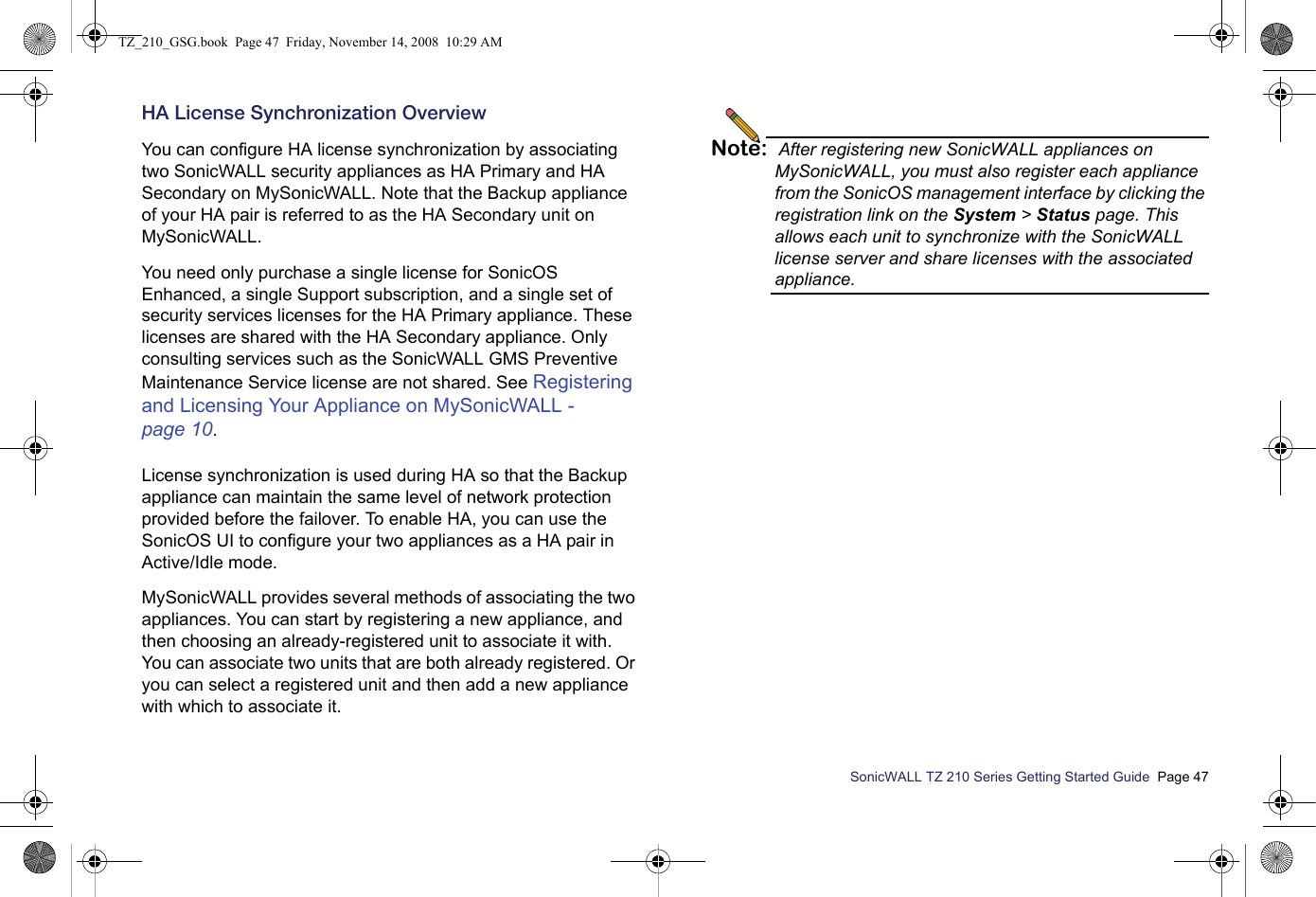 SonicWALL TZ 210 Series Getting Started Guide  Page 47HA License Synchronization OverviewYou can configure HA license synchronization by associating two SonicWALL security appliances as HA Primary and HA Secondary on MySonicWALL. Note that the Backup appliance of your HA pair is referred to as the HA Secondary unit on MySonicWALL. You need only purchase a single license for SonicOS Enhanced, a single Support subscription, and a single set of security services licenses for the HA Primary appliance. These licenses are shared with the HA Secondary appliance. Only consulting services such as the SonicWALL GMS Preventive Maintenance Service license are not shared. See Registering and Licensing Your Appliance on MySonicWALL - page 10. License synchronization is used during HA so that the Backup appliance can maintain the same level of network protection provided before the failover. To enable HA, you can use the SonicOS UI to configure your two appliances as a HA pair in Active/Idle mode.MySonicWALL provides several methods of associating the two appliances. You can start by registering a new appliance, and then choosing an already-registered unit to associate it with. You can associate two units that are both already registered. Or you can select a registered unit and then add a new appliance with which to associate it.Note: After registering new SonicWALL appliances on MySonicWALL, you must also register each appliance from the SonicOS management interface by clicking the registration link on the System &gt; Status page. This allows each unit to synchronize with the SonicWALL license server and share licenses with the associated appliance.TZ_210_GSG.book  Page 47  Friday, November 14, 2008  10:29 AM