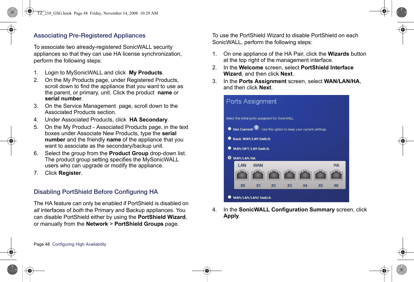 Page 48  Configuring High Availability  Associating Pre-Registered AppliancesTo associate two already-registered SonicWALL security appliances so that they can use HA license synchronization, perform the following steps:1. Login to MySonicWALL and click  My Products.2. On the My Products page, under Registered Products, scroll down to find the appliance that you want to use as the parent, or primary, unit. Click the product  name or serial number.3. On the Service Management  page, scroll down to the Associated Products section.4. Under Associated Products, click  HA Secondary.5. On the My Product - Associated Products page, in the text boxes under Associate New Products, type the serial number and the friendly name of the appliance that you want to associate as the secondary/backup unit.6. Select the group from the Product Group drop-down list. The product group setting specifies the MySonicWALL users who can upgrade or modify the appliance.7. Click Register.Disabling PortShield Before Configuring HAThe HA feature can only be enabled if PortShield is disabled on all interfaces of both the Primary and Backup appliances. You can disable PortShield either by using the PortShield Wizard, or manually from the Network &gt; PortShield Groups page. To use the PortShield Wizard to disable PortShield on each  SonicWALL, perform the following steps:1. On one appliance of the HA Pair, click the Wizards button at the top right of the management interface. 2. In the Welcome screen, select PortShield Interface Wizard, and then click Next.3. In the Ports Assignment screen, select WAN/LAN/HA, and then click Next. 4. In the SonicWALL Configuration Summary screen, click Apply.TZ_210_GSG.book  Page 48  Friday, November 14, 2008  10:29 AM