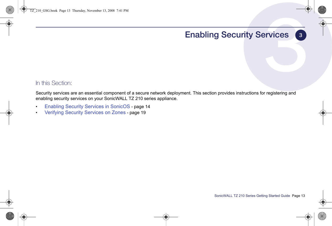 SonicWALL TZ 210 Series Getting Started Guide  Page 13Enabling Security ServicesIn this Section:Security services are an essential component of a secure network deployment. This section provides instructions for registering and enabling security services on your SonicWALL TZ 210 series appliance. •Enabling Security Services in SonicOS - page 14•Verifying Security Services on Zones - page 193TZ_210_GSG.book  Page 13  Thursday, November 13, 2008  7:41 PM