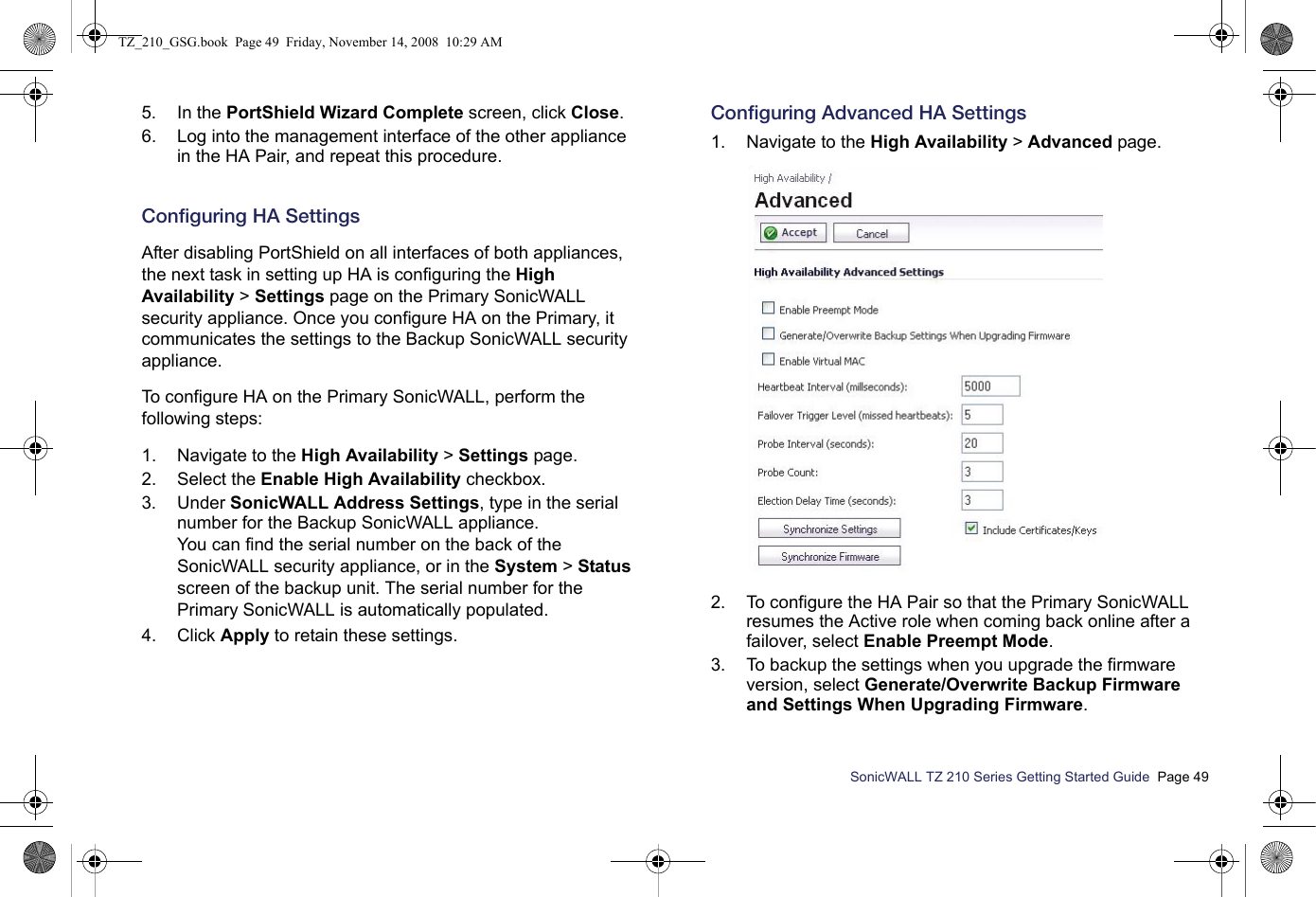 SonicWALL TZ 210 Series Getting Started Guide  Page 495. In the PortShield Wizard Complete screen, click Close.6. Log into the management interface of the other appliance in the HA Pair, and repeat this procedure.Configuring HA SettingsAfter disabling PortShield on all interfaces of both appliances, the next task in setting up HA is configuring the High Availability &gt; Settings page on the Primary SonicWALL security appliance. Once you configure HA on the Primary, it communicates the settings to the Backup SonicWALL security appliance.To configure HA on the Primary SonicWALL, perform the following steps:1. Navigate to the High Availability &gt; Settings page. 2. Select the Enable High Availability checkbox.3. Under SonicWALL Address Settings, type in the serial number for the Backup SonicWALL appliance.You can find the serial number on the back of the SonicWALL security appliance, or in the System &gt; Status screen of the backup unit. The serial number for the Primary SonicWALL is automatically populated.4. Click Apply to retain these settings.Configuring Advanced HA Settings1. Navigate to the High Availability &gt; Advanced page. 2. To configure the HA Pair so that the Primary SonicWALL resumes the Active role when coming back online after a failover, select Enable Preempt Mode.  3. To backup the settings when you upgrade the firmware version, select Generate/Overwrite Backup Firmware and Settings When Upgrading Firmware.TZ_210_GSG.book  Page 49  Friday, November 14, 2008  10:29 AM