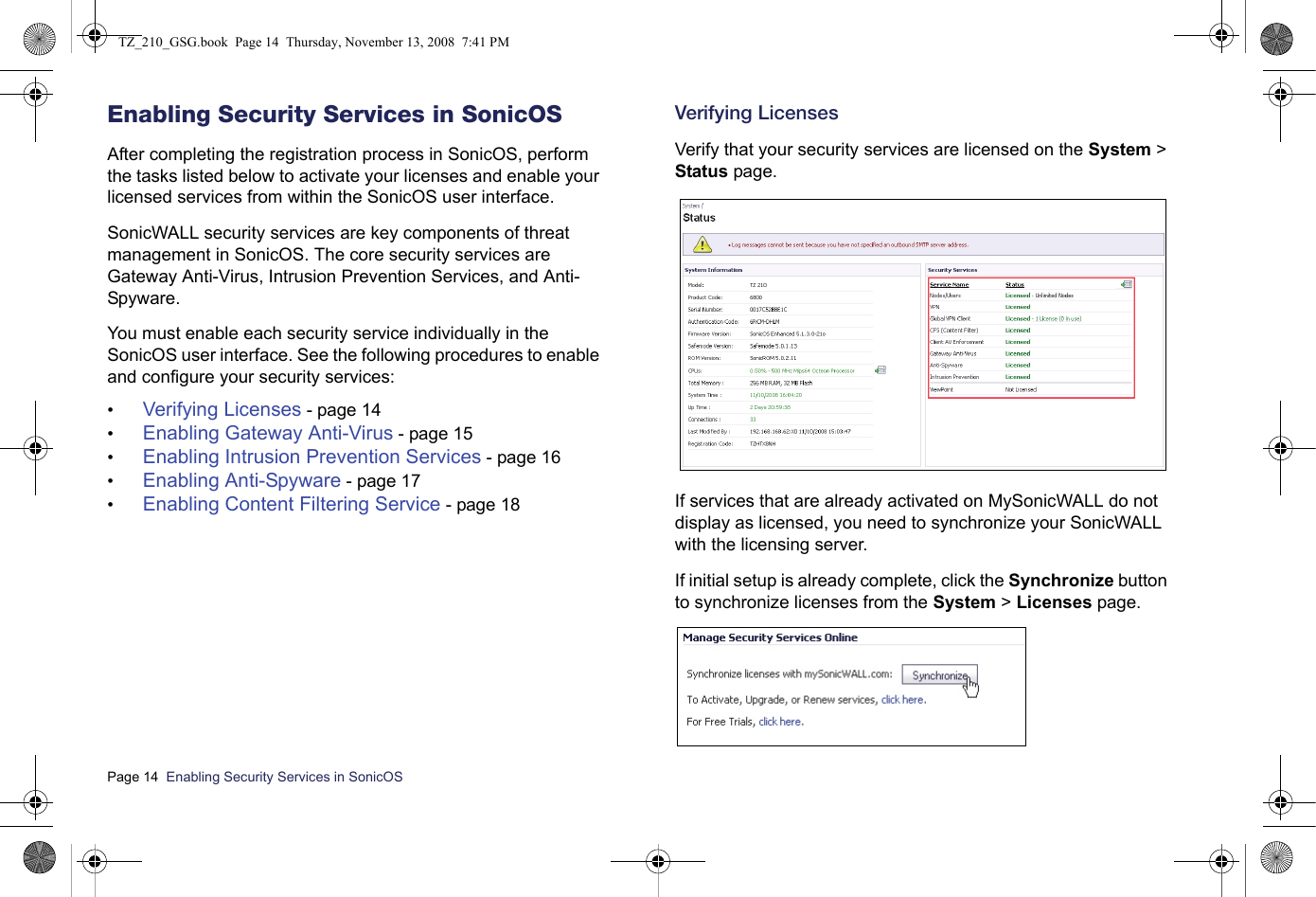 Page 14  Enabling Security Services in SonicOS  Enabling Security Services in SonicOSAfter completing the registration process in SonicOS, perform the tasks listed below to activate your licenses and enable your licensed services from within the SonicOS user interface.SonicWALL security services are key components of threat management in SonicOS. The core security services are Gateway Anti-Virus, Intrusion Prevention Services, and Anti-Spyware. You must enable each security service individually in the SonicOS user interface. See the following procedures to enable and configure your security services:•Verifying Licenses - page 14•Enabling Gateway Anti-Virus - page 15•Enabling Intrusion Prevention Services - page 16•Enabling Anti-Spyware - page 17•Enabling Content Filtering Service - page 18Verifying LicensesVerify that your security services are licensed on the System &gt; Status page. If services that are already activated on MySonicWALL do not display as licensed, you need to synchronize your SonicWALL with the licensing server.If initial setup is already complete, click the Synchronize button to synchronize licenses from the System &gt; Licenses page. TZ_210_GSG.book  Page 14  Thursday, November 13, 2008  7:41 PM