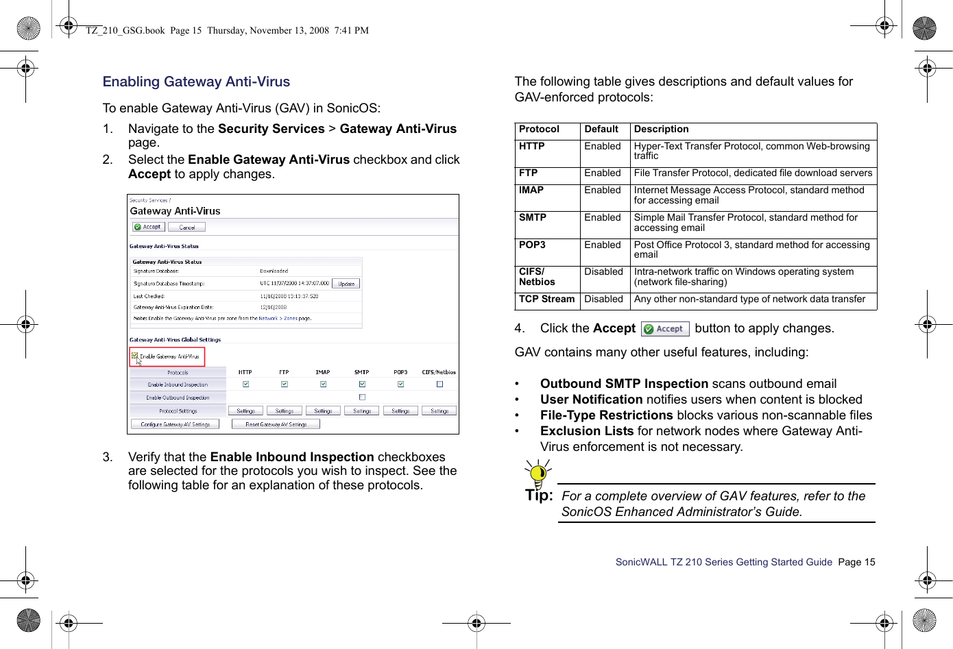 SonicWALL TZ 210 Series Getting Started Guide  Page 15Enabling Gateway Anti-VirusTo enable Gateway Anti-Virus (GAV) in SonicOS:1. Navigate to the Security Services &gt; Gateway Anti-Virus page. 2. Select the Enable Gateway Anti-Virus checkbox and click Accept to apply changes. 3. Verify that the Enable Inbound Inspection checkboxes are selected for the protocols you wish to inspect. See the following table for an explanation of these protocols.The following table gives descriptions and default values for GAV-enforced protocols:4. Click the Accept  button to apply changes.GAV contains many other useful features, including:•Outbound SMTP Inspection scans outbound email•User Notification notifies users when content is blocked•File-Type Restrictions blocks various non-scannable files•Exclusion Lists for network nodes where Gateway Anti-Virus enforcement is not necessary.Tip: For a complete overview of GAV features, refer to the SonicOS Enhanced Administrator’s Guide.Protocol Default DescriptionH T T P                                                                   Enabled Hyper-Text Transfer Protocol, common Web-browsing trafficF T P                                                             Enabled File Transfer Protocol, dedicated file download serversI M A P                                                                Enabled Internet Message Access Protocol, standard method for accessing emailSMTP Enabled Simple Mail Transfer Protocol, standard method for accessing emailPOP3 Enabled Post Office Protocol 3, standard method for accessing emailCIFS/ N e t b i o s                                        Disabled Intra-network traffic on Windows operating system (network file-sharing)TCP Stream Disabled Any other non-standard type of network data transferTZ_210_GSG.book  Page 15  Thursday, November 13, 2008  7:41 PM