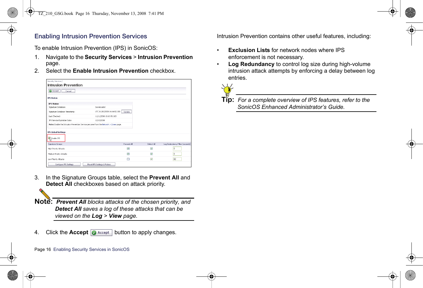 Page 16  Enabling Security Services in SonicOS  Enabling Intrusion Prevention ServicesTo enable Intrusion Prevention (IPS) in SonicOS:1. Navigate to the Security Services &gt; Intrusion Prevention page. 2. Select the Enable Intrusion Prevention checkbox.3. In the Signature Groups table, select the Prevent All and Detect All checkboxes based on attack priority. Note: Prevent All blocks attacks of the chosen priority, and Detect All saves a log of these attacks that can be viewed on the Log &gt; View page.4. Click the Accept  button to apply changes.Intrusion Prevention contains other useful features, including:•Exclusion Lists for network nodes where IPS enforcement is not necessary.•Log Redundancy to control log size during high-volume intrusion attack attempts by enforcing a delay between log entries.Tip: For a complete overview of IPS features, refer to the SonicOS Enhanced Administrator’s Guide.TZ_210_GSG.book  Page 16  Thursday, November 13, 2008  7:41 PM