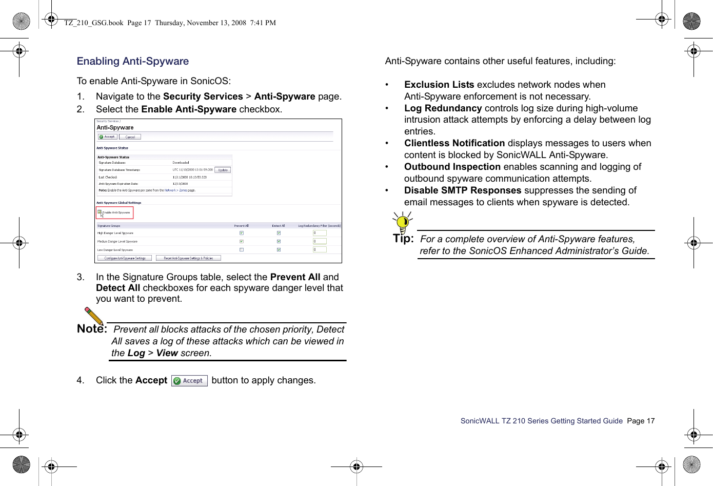 SonicWALL TZ 210 Series Getting Started Guide  Page 17Enabling Anti-SpywareTo enable Anti-Spyware in SonicOS:1. Navigate to the Security Services &gt; Anti-Spyware page.2. Select the Enable Anti-Spyware checkbox.3. In the Signature Groups table, select the Prevent All and Detect All checkboxes for each spyware danger level that you want to prevent.Note: Prevent all blocks attacks of the chosen priority, Detect All saves a log of these attacks which can be viewed in the Log &gt; View screen.4. Click the Accept  button to apply changes.Anti-Spyware contains other useful features, including:•Exclusion Lists excludes network nodes when Anti-Spyware enforcement is not necessary.•Log Redundancy controls log size during high-volume intrusion attack attempts by enforcing a delay between log entries.•Clientless Notification displays messages to users when content is blocked by SonicWALL Anti-Spyware.•Outbound Inspection enables scanning and logging of outbound spyware communication attempts.•Disable SMTP Responses suppresses the sending of email messages to clients when spyware is detected.Tip: For a complete overview of Anti-Spyware features, refer to the SonicOS Enhanced Administrator’s Guide.TZ_210_GSG.book  Page 17  Thursday, November 13, 2008  7:41 PM