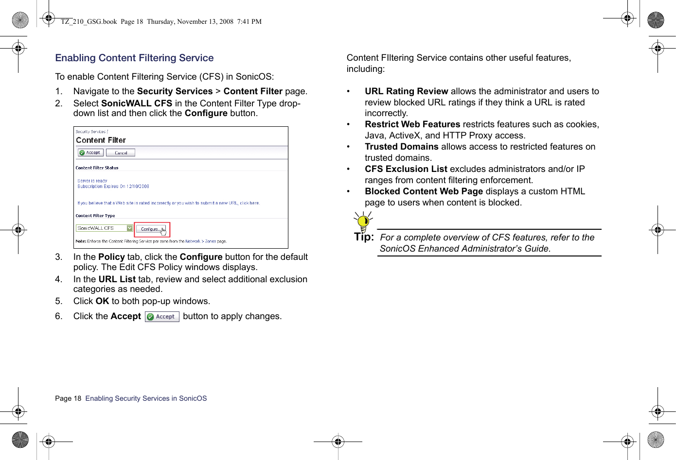 Page 18  Enabling Security Services in SonicOS  Enabling Content Filtering Service To enable Content Filtering Service (CFS) in SonicOS:1. Navigate to the Security Services &gt; Content Filter page.2. Select SonicWALL CFS in the Content Filter Type drop-down list and then click the Configure button.3. In the Policy tab, click the Configure button for the default policy. The Edit CFS Policy windows displays.4. In the URL List tab, review and select additional exclusion categories as needed.5. Click OK to both pop-up windows.6. Click the Accept  button to apply changes.Content FIltering Service contains other useful features, including:•URL Rating Review allows the administrator and users to review blocked URL ratings if they think a URL is rated incorrectly.•Restrict Web Features restricts features such as cookies, Java, ActiveX, and HTTP Proxy access.•Trusted Domains allows access to restricted features on trusted domains.•CFS Exclusion List excludes administrators and/or IP ranges from content filtering enforcement.•Blocked Content Web Page displays a custom HTML page to users when content is blocked.Tip: For a complete overview of CFS features, refer to the SonicOS Enhanced Administrator’s Guide.TZ_210_GSG.book  Page 18  Thursday, November 13, 2008  7:41 PM