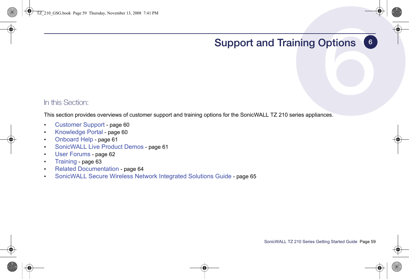 SonicWALL TZ 210 Series Getting Started Guide  Page 59Support and Training OptionsIn this Section:This section provides overviews of customer support and training options for the SonicWALL TZ 210 series appliances.•Customer Support - page 60•Knowledge Portal - page 60•Onboard Help - page 61•SonicWALL Live Product Demos - page 61•User Forums - page 62•Training - page 63•Related Documentation - page 64•SonicWALL Secure Wireless Network Integrated Solutions Guide - page 656TZ_210_GSG.book  Page 59  Thursday, November 13, 2008  7:41 PM