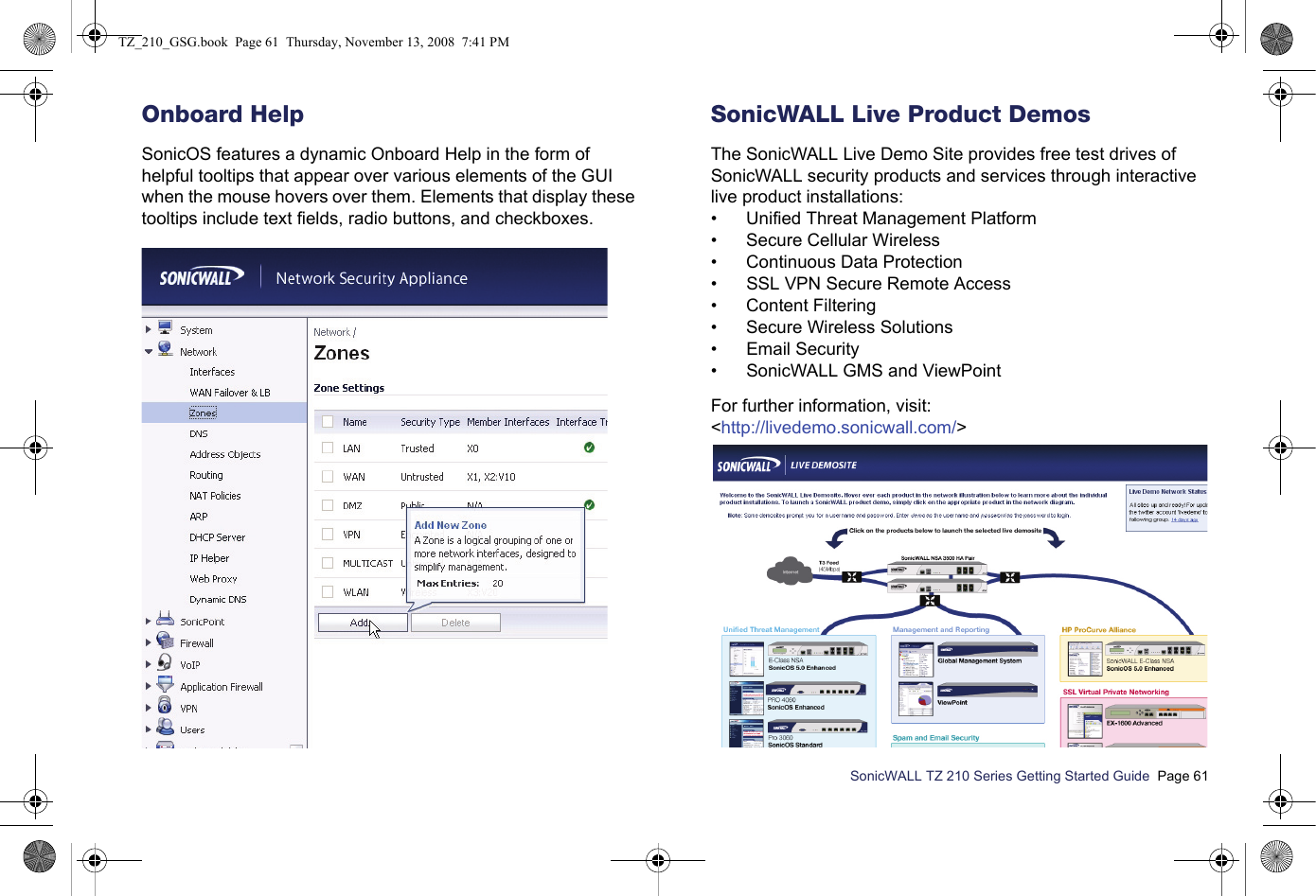 SonicWALL TZ 210 Series Getting Started Guide  Page 61Onboard HelpSonicOS features a dynamic Onboard Help in the form of helpful tooltips that appear over various elements of the GUI when the mouse hovers over them. Elements that display these tooltips include text fields, radio buttons, and checkboxes.SonicWALL Live Product DemosThe SonicWALL Live Demo Site provides free test drives of SonicWALL security products and services through interactive live product installations:• Unified Threat Management Platform• Secure Cellular Wireless• Continuous Data Protection• SSL VPN Secure Remote Access• Content Filtering• Secure Wireless Solutions• Email Security• SonicWALL GMS and ViewPointFor further information, visit:&lt;http://livedemo.sonicwall.com/&gt;TZ_210_GSG.book  Page 61  Thursday, November 13, 2008  7:41 PM