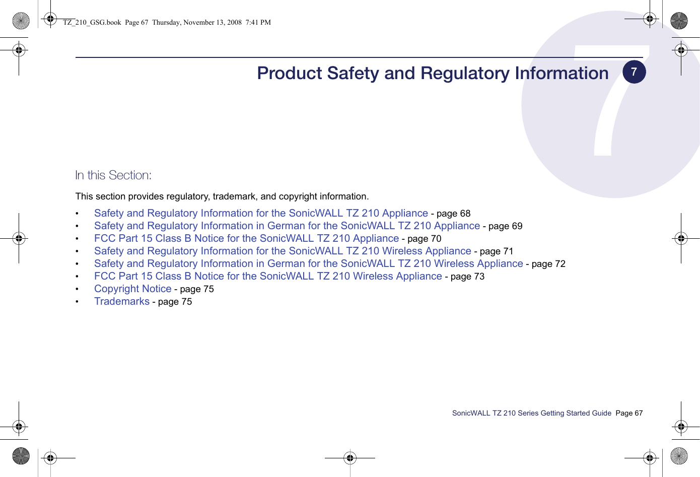 SonicWALL TZ 210 Series Getting Started Guide  Page 67Product Safety and Regulatory InformationIn this Section:This section provides regulatory, trademark, and copyright information.•Safety and Regulatory Information for the SonicWALL TZ 210 Appliance - page 68•Safety and Regulatory Information in German for the SonicWALL TZ 210 Appliance - page 69•FCC Part 15 Class B Notice for the SonicWALL TZ 210 Appliance - page 70•Safety and Regulatory Information for the SonicWALL TZ 210 Wireless Appliance - page 71•Safety and Regulatory Information in German for the SonicWALL TZ 210 Wireless Appliance - page 72•FCC Part 15 Class B Notice for the SonicWALL TZ 210 Wireless Appliance - page 73•Copyright Notice - page 75•Trademarks - page 757TZ_210_GSG.book  Page 67  Thursday, November 13, 2008  7:41 PM