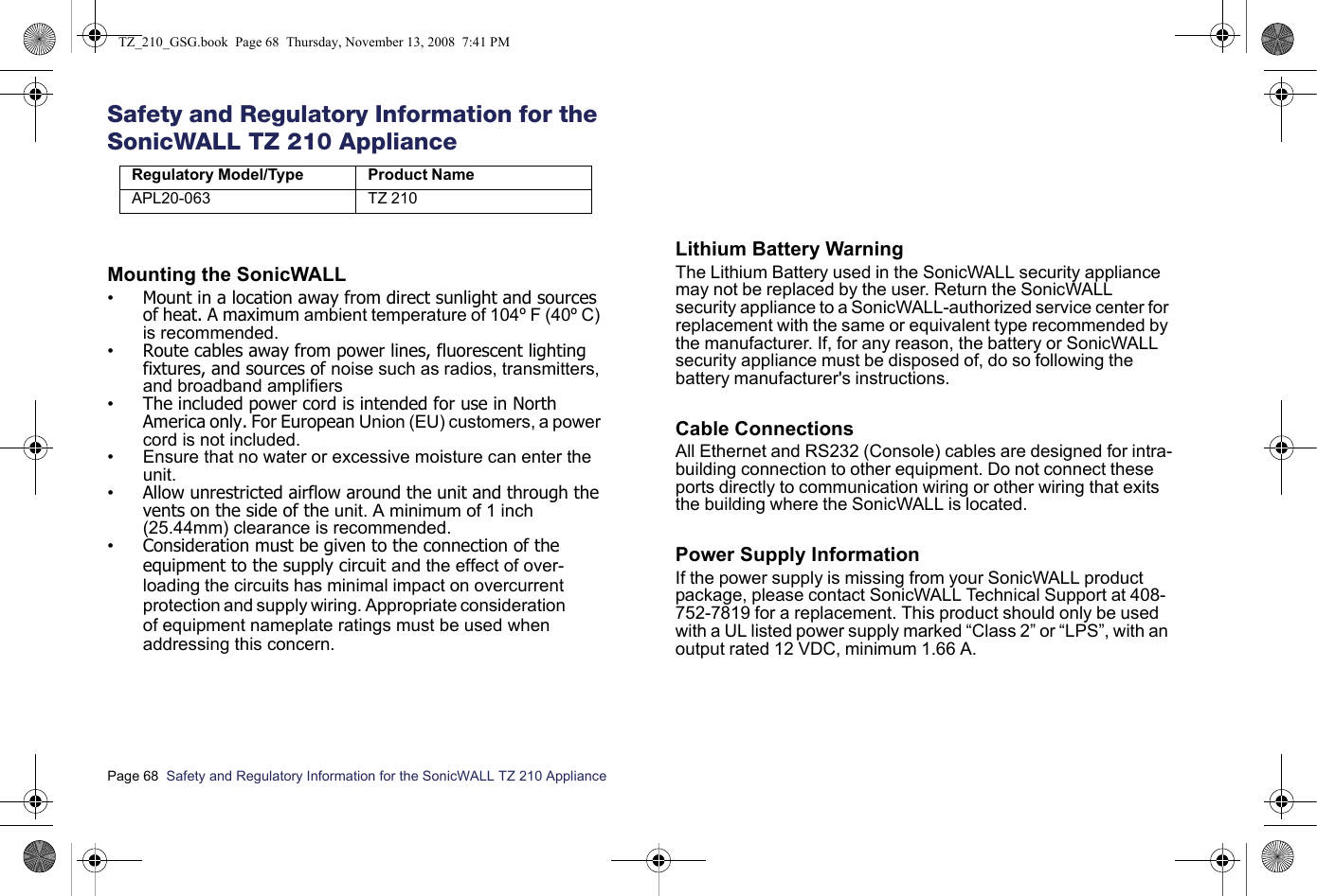Page 68  Safety and Regulatory Information for the SonicWALL TZ 210 Appliance  Safety and Regulatory Information for the SonicWALL TZ 210 ApplianceMounting the SonicWALL•Mount in a location away from direct sunlight and sources of heat. A maximum ambient temperature of 104º F (40º C) is recommended.•Route cables away from power lines, fluorescent lighting fixtures, and sources of noise such as radios, transmitters, and broadband amplifiers•The included power cord is intended for use in North America only. For European Union (EU) customers, a power cord is not included.• Ensure that no water or excessive moisture can enter the unit.•Allow unrestricted airflow around the unit and through the vents on the side of the unit. A minimum of 1 inch (25.44mm) clearance is recommended.•Consideration must be given to the connection of the equipment to the supply circuit and the effect of over-loading the circuits has minimal impact on overcurrent protection and supply wiring. Appropriate consideration of equipment nameplate ratings must be used when addressing this concern.Lithium Battery WarningThe Lithium Battery used in the SonicWALL security appliance may not be replaced by the user. Return the SonicWALL security appliance to a SonicWALL-authorized service center for replacement with the same or equivalent type recommended by the manufacturer. If, for any reason, the battery or SonicWALL security appliance must be disposed of, do so following the battery manufacturer&apos;s instructions.Cable ConnectionsAll Ethernet and RS232 (Console) cables are designed for intra-building connection to other equipment. Do not connect these ports directly to communication wiring or other wiring that exits the building where the SonicWALL is located. Power Supply InformationIf the power supply is missing from your SonicWALL product package, please contact SonicWALL Technical Support at 408-752-7819 for a replacement. This product should only be used with a UL listed power supply marked “Class 2” or “LPS”, with an output rated 12 VDC, minimum 1.66 A.Regulatory Model/Type Product NameAPL20-063 TZ 210 TZ_210_GSG.book  Page 68  Thursday, November 13, 2008  7:41 PM