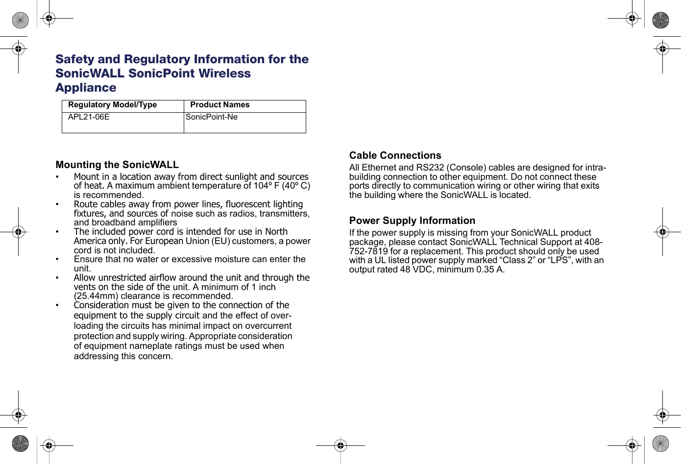   Safety and Regulatory Information for the SonicWALL SonicPoint Wireless ApplianceMounting the SonicWALL•Mount in a location away from direct sunlight and sources of heat. A maximum ambient temperature of 104º F (40º C) is recommended.•Route cables away from power lines, fluorescent lighting fixtures, and sources of noise such as radios, transmitters, and broadband amplifiers•The included power cord is intended for use in North America only. For European Union (EU) customers, a power cord is not included.• Ensure that no water or excessive moisture can enter the unit.•Allow unrestricted airflow around the unit and through the vents on the side of the unit. A minimum of 1 inch (25.44mm) clearance is recommended.•Consideration must be given to the connection of the equipment to the supply circuit and the effect of over-loading the circuits has minimal impact on overcurrent protection and supply wiring. Appropriate consideration of equipment nameplate ratings must be used when addressing this concern.Cable ConnectionsAll Ethernet and RS232 (Console) cables are designed for intra-building connection to other equipment. Do not connect these ports directly to communication wiring or other wiring that exits the building where the SonicWALL is located. Power Supply InformationIf the power supply is missing from your SonicWALL product package, please contact SonicWALL Technical Support at 408-752-7819 for a replacement. This product should only be used with a UL listed power supply marked “Class 2” or “LPS”, with an output rated 48 VDC, minimum 0.35 A.Regulatory Model/Type Product NamesAPL21-06E SonicPoint-Ne
