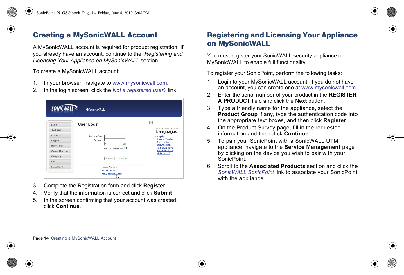 Page 14  Creating a MySonicWALL Account  Creating a MySonicWALL AccountA MySonicWALL account is required for product registration. If you already have an account, continue to the  Registering and Licensing Your Appliance on MySonicWALL section.To create a MySonicWALL account:1. In your browser, navigate to www.mysonicwall.com.2. In the login screen, click the Not a registered user? link.3. Complete the Registration form and click Register.4. Verify that the information is correct and click Submit.5. In the screen confirming that your account was created, click Continue.Registering and Licensing Your Appliance on MySonicWALLYou must register your SonicWALL security appliance on MySonicWALL to enable full functionality. To register your SonicPoint, perform the following tasks:1. Login to your MySonicWALL account. If you do not have an account, you can create one at www.mysonicwall.com.2. Enter the serial number of your product in the REGISTER A PRODUCT field and click the Next button.3. Type a friendly name for the appliance, select the Product Group if any, type the authentication code into the appropriate text boxes, and then click Register.4. On the Product Survey page, fill in the requested information and then click Continue.5. To pair your SonicPoint with a SonicWALL UTM appliance, navigate to the Service Management page by clicking on the device you wish to pair with your SonicPoint.6. Scroll to the Associated Products section and click the SonicWALL SonicPoint link to associate your SonicPoint with the appliance.SonicPoint_N_GSG.book  Page 14  Friday, June 4, 2010  3:08 PM
