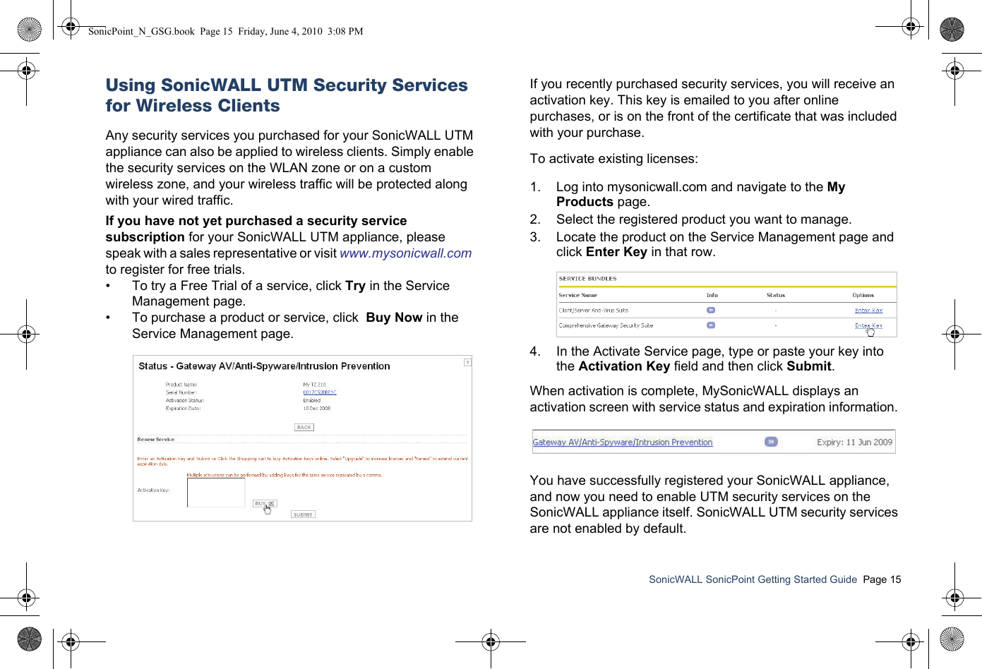SonicWALL SonicPoint Getting Started Guide  Page 15Using SonicWALL UTM Security Services for Wireless ClientsAny security services you purchased for your SonicWALL UTM appliance can also be applied to wireless clients. Simply enable the security services on the WLAN zone or on a custom wireless zone, and your wireless traffic will be protected along with your wired traffic. If you have not yet purchased a security service subscription for your SonicWALL UTM appliance, please speak with a sales representative or visit www.mysonicwall.com  to register for free trials.• To try a Free Trial of a service, click Try in the Service Management page.• To purchase a product or service, click  Buy Now in the Service Management page.If you recently purchased security services, you will receive an activation key. This key is emailed to you after online purchases, or is on the front of the certificate that was included with your purchase. To activate existing licenses:1. Log into mysonicwall.com and navigate to the My Products page.2. Select the registered product you want to manage. 3. Locate the product on the Service Management page and click Enter Key in that row.4. In the Activate Service page, type or paste your key into the Activation Key field and then click Submit. When activation is complete, MySonicWALL displays an activation screen with service status and expiration information. You have successfully registered your SonicWALL appliance, and now you need to enable UTM security services on the SonicWALL appliance itself. SonicWALL UTM security services are not enabled by default.SonicPoint_N_GSG.book  Page 15  Friday, June 4, 2010  3:08 PM