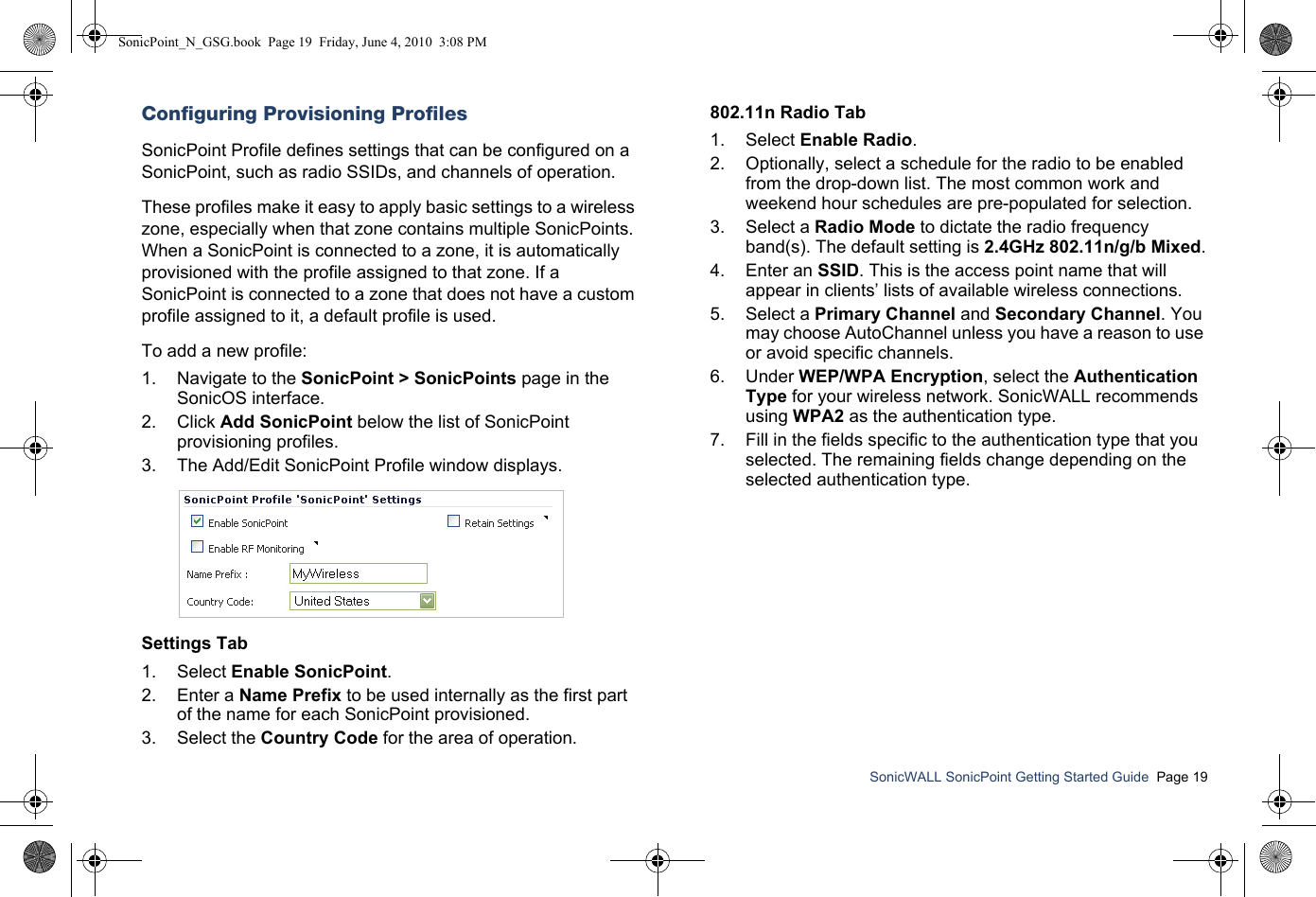SonicWALL SonicPoint Getting Started Guide  Page 19Configuring Provisioning ProfilesSonicPoint Profile defines settings that can be configured on a SonicPoint, such as radio SSIDs, and channels of operation. These profiles make it easy to apply basic settings to a wireless zone, especially when that zone contains multiple SonicPoints. When a SonicPoint is connected to a zone, it is automatically provisioned with the profile assigned to that zone. If a SonicPoint is connected to a zone that does not have a custom profile assigned to it, a default profile is used.To add a new profile:1. Navigate to the SonicPoint &gt; SonicPoints page in the SonicOS interface.2. Click Add SonicPoint below the list of SonicPoint provisioning profiles. 3. The Add/Edit SonicPoint Profile window displays.Settings Tab1. Select Enable SonicPoint.2. Enter a Name Prefix to be used internally as the first part of the name for each SonicPoint provisioned.3. Select the Country Code for the area of operation.802.11n Radio Tab1. Select Enable Radio. 2. Optionally, select a schedule for the radio to be enabled from the drop-down list. The most common work and weekend hour schedules are pre-populated for selection.3. Select a Radio Mode to dictate the radio frequency band(s). The default setting is 2.4GHz 802.11n/g/b Mixed.4. Enter an SSID. This is the access point name that will appear in clients’ lists of available wireless connections.5. Select a Primary Channel and Secondary Channel. You may choose AutoChannel unless you have a reason to use or avoid specific channels.6. Under WEP/WPA Encryption, select the Authentication Type for your wireless network. SonicWALL recommends using WPA2 as the authentication type.7. Fill in the fields specific to the authentication type that you selected. The remaining fields change depending on the selected authentication type. SonicPoint_N_GSG.book  Page 19  Friday, June 4, 2010  3:08 PM