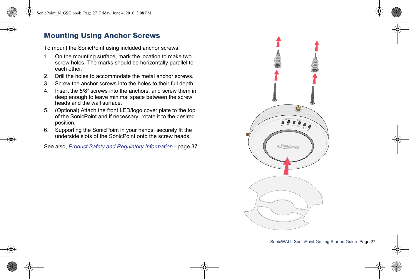 SonicWALL SonicPoint Getting Started Guide  Page 27Mounting Using Anchor ScrewsTo mount the SonicPoint using included anchor screws:   1. On the mounting surface, mark the location to make two screw holes. The marks should be horizontally parallel to each other.2. Drill the holes to accommodate the metal anchor screws.3. Screw the anchor screws into the holes to their full depth. 4. Insert the 5/8” screws into the anchors, and screw them in deep enough to leave minimal space between the screw heads and the wall surface.5. (Optional) Attach the front LED/logo cover plate to the top of the SonicPoint and if necessary, rotate it to the desired position.6. Supporting the SonicPoint in your hands, securely fit the underside slots of the SonicPoint onto the screw heads.See also, Product Safety and Regulatory Information - page 37linkwlanlanactlinkactSonicPoint_N_GSG.book  Page 27  Friday, June 4, 2010  3:08 PM