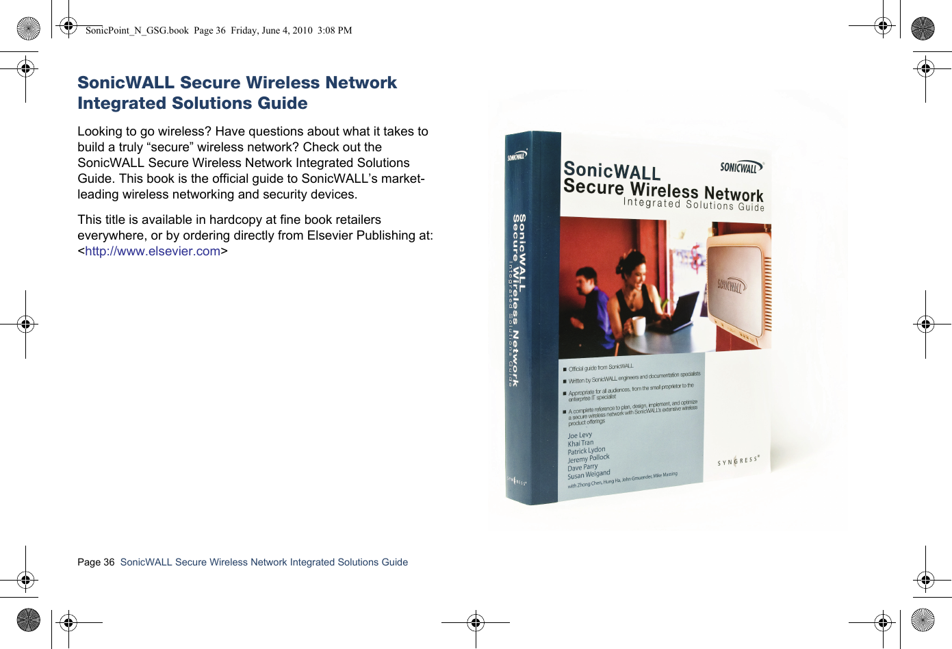 Page 36  SonicWALL Secure Wireless Network Integrated Solutions Guide  SonicWALL Secure Wireless Network Integrated Solutions GuideLooking to go wireless? Have questions about what it takes to build a truly “secure” wireless network? Check out the SonicWALL Secure Wireless Network Integrated Solutions Guide. This book is the official guide to SonicWALL’s market-leading wireless networking and security devices. This title is available in hardcopy at fine book retailers everywhere, or by ordering directly from Elsevier Publishing at:&lt;http://www.elsevier.com&gt;SonicPoint_N_GSG.book  Page 36  Friday, June 4, 2010  3:08 PM