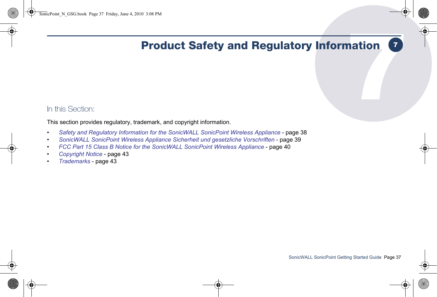 SonicWALL SonicPoint Getting Started Guide  Page 377Product Safety and Regulatory InformationIn this Section:This section provides regulatory, trademark, and copyright information.•Safety and Regulatory Information for the SonicWALL SonicPoint Wireless Appliance - page 38•SonicWALL SonicPoint Wireless Appliance Sicherheit und gesetzliche Vorschriften - page 39•FCC Part 15 Class B Notice for the SonicWALL SonicPoint Wireless Appliance - page 40•Copyright Notice - page 43•Trademarks - page 437SonicPoint_N_GSG.book  Page 37  Friday, June 4, 2010  3:08 PM