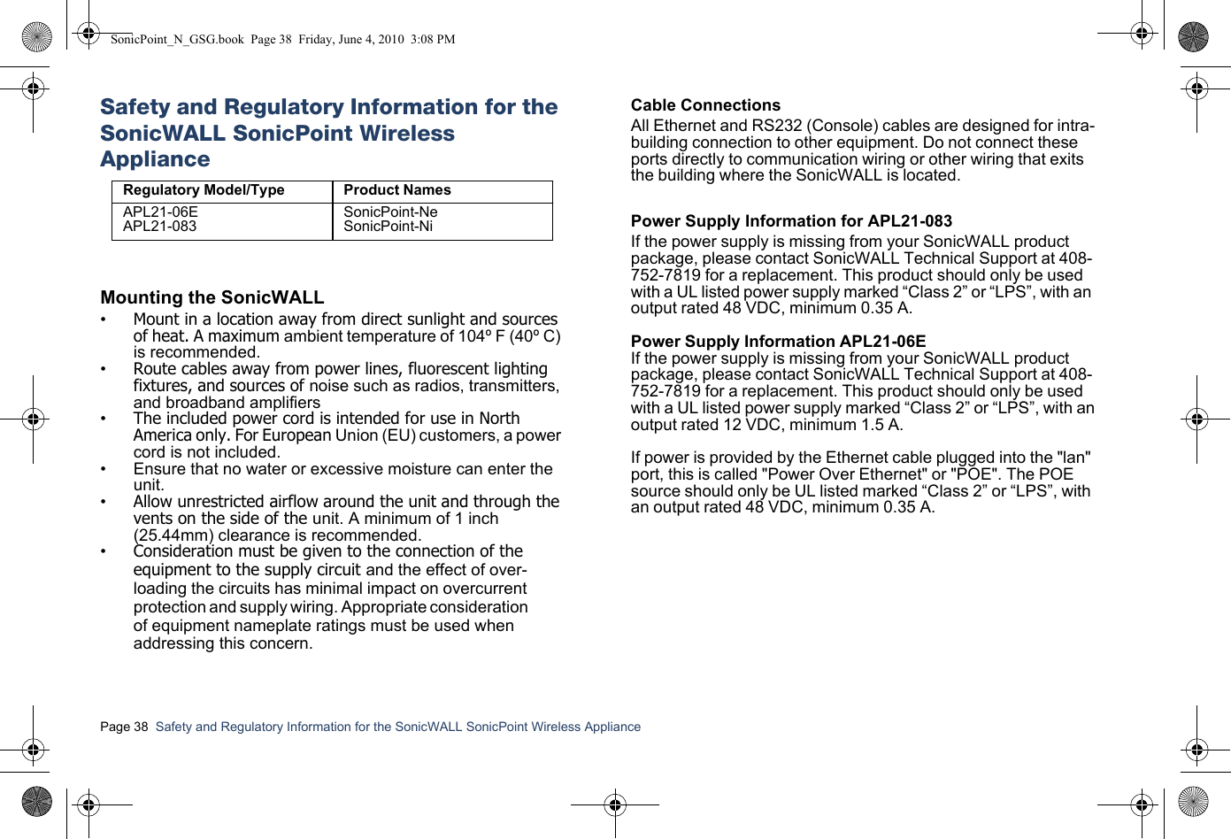Page 38  Safety and Regulatory Information for the SonicWALL SonicPoint Wireless Appliance  Safety and Regulatory Information for the SonicWALL SonicPoint Wireless ApplianceMounting the SonicWALL•Mount in a location away from direct sunlight and sources of heat. A maximum ambient temperature of 104º F (40º C) is recommended.•Route cables away from power lines, fluorescent lighting fixtures, and sources of noise such as radios, transmitters, and broadband amplifiers•The included power cord is intended for use in North America only. For European Union (EU) customers, a power cord is not included.• Ensure that no water or excessive moisture can enter the unit.•Allow unrestricted airflow around the unit and through the vents on the side of the unit. A minimum of 1 inch (25.44mm) clearance is recommended.•Consideration must be given to the connection of the equipment to the supply circuit and the effect of over-loading the circuits has minimal impact on overcurrent protection and supply wiring. Appropriate consideration of equipment nameplate ratings must be used when addressing this concern.Cable ConnectionsAll Ethernet and RS232 (Console) cables are designed for intra-building connection to other equipment. Do not connect these ports directly to communication wiring or other wiring that exits the building where the SonicWALL is located. Power Supply Information for APL21-083If the power supply is missing from your SonicWALL product package, please contact SonicWALL Technical Support at 408-752-7819 for a replacement. This product should only be used with a UL listed power supply marked “Class 2” or “LPS”, with an output rated 48 VDC, minimum 0.35 A.Power Supply Information APL21-06EIf the power supply is missing from your SonicWALL productpackage, please contact SonicWALL Technical Support at 408-752-7819 for a replacement. This product should only be usedwith a UL listed power supply marked “Class 2” or “LPS”, with anoutput rated 12 VDC, minimum 1.5 A.If power is provided by the Ethernet cable plugged into the &quot;lan&quot; port, this is called &quot;Power Over Ethernet&quot; or &quot;POE&quot;. The POE source should only be UL listed marked “Class 2” or “LPS”, with an output rated 48 VDC, minimum 0.35 A. Regulatory Model/Type Product NamesAPL21-06EAPL21-083SonicPoint-NeSonicPoint-NiSonicPoint_N_GSG.book  Page 38  Friday, June 4, 2010  3:08 PM