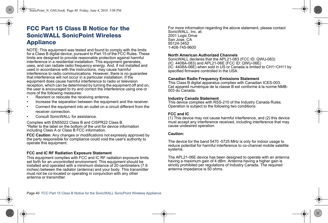 Page 40  FCC Part 15 Class B Notice for the SonicWALL SonicPoint Wireless Appliance  FCC Part 15 Class B Notice for the SonicWALL SonicPoint Wireless ApplianceNOTE: This equipment was tested and found to comply with the limits for a Class B digital device, pursuant to Part 15 of the FCC Rules. These limits are designed to provide reasonable protection against harmful interference in a residential installation. This equipment generates, uses, and can radiate radio frequency energy. And, if not installed and used in accordance with the instructions, may cause harmful interference to radio communications. However, there is no guarantee that interference will not occur in a particular installation. If the equipment does cause harmful interference to radio or television reception, which can be determined by turning the equipment off and on, the user is encouraged to try and correct the interference using one or more of the following measures:• Reorient or relocate the receiving antenna.• Increase the separation between the equipment and the receiver.• Connect the equipment into an outlet on a circuit different from the receiver connection.• Consult SonicWALL for assistance.Complies with EN55022 Class B and CISPR22 Class B.*Refer to the label on the bottom of the unit for device information including Class A or Class B FCC information.FCC Caution: Any changes or modifications not expressly approved by the party responsible for compliance could void the user&apos;s authority to operate this equipment.FCC and IC RF Radiation Exposure StatementThis equipment complies with FCC and IC RF radiation exposure limits set forth for an uncontrolled environment. This equipment should be installed and operated with a minimum distance of 20 centimeters (7.9 inches) between the radiator (antenna) and your body. This transmitter must not be co-located or operating in conjunction with any other antenna or transmitter. For more information regarding the above statement, please contact SonicWALL, Inc. at:2001 Logic DriveSan Jose, CA95124-34521-408-745-9600North American Authorized ChannelsSonicWALL declares that the APL21-083 (FCC ID: QWU-083)(IC: 4408A-083) and APL21-06E (FCC ID: QWU-06E)(IC: 4408A-06E) when sold in US or Canada is limited to CH1~CH11 byspecified firmware controlled in the USA.Canadian Radio Frequency Emissions StatementThis Class B digital apparatus complies with Canadian ICES-003.Cet appareil numérique de la classe B est conforme à la norme NMB-003 du Canada.Industry Canada StatementThis device complies with RSS-210 of the Industry Canada Rules. Operation is subject to the following two conditions:FCC and IC(1) This device may not cause harmful interference, and (2) this device must accept any interference received, including interference that may cause undesired operation.Caution:The device for the band 5470 -5725 MHz is only for indoor usage to reduce potential for harmful interference to co-channel mobile satellite systems. The APL21-06E device has been designed to operate with an antenna having a maximum gain of 4 dBm. Antenna having a higher gain is strictly prohibited per regulations of Industry Canada. The required antenna impedance is 50 ohms.SonicPoint_N_GSG.book  Page 40  Friday, June 4, 2010  3:08 PM