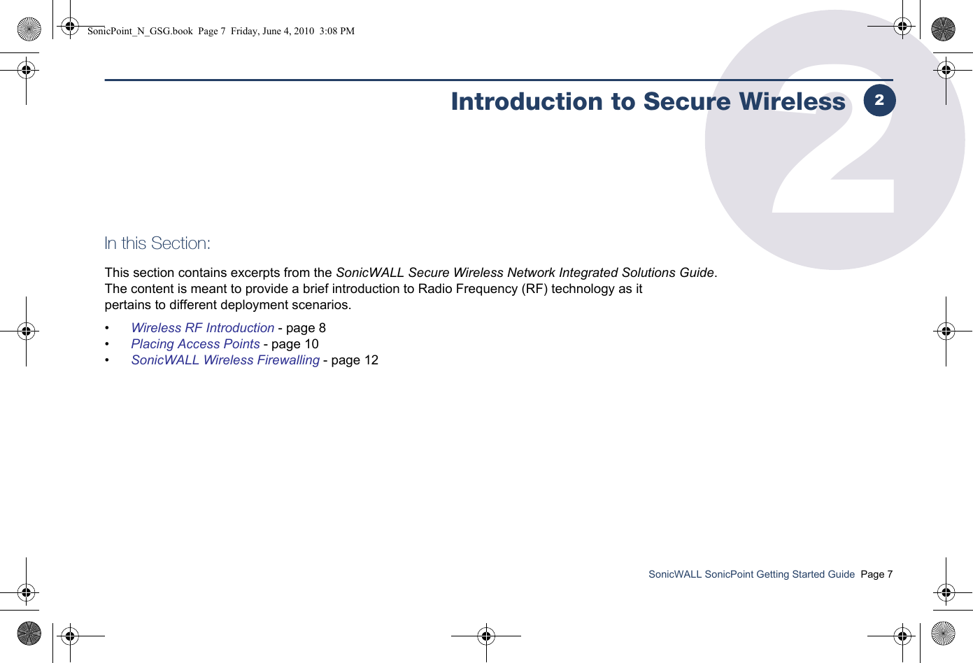 SonicWALL SonicPoint Getting Started Guide  Page 72Introduction to Secure WirelessIn this Section:This section contains excerpts from the SonicWALL Secure Wireless Network Integrated Solutions Guide. The content is meant to provide a brief introduction to Radio Frequency (RF) technology as it pertains to different deployment scenarios.•Wireless RF Introduction - page 8•Placing Access Points - page 10•SonicWALL Wireless Firewalling - page 122SonicPoint_N_GSG.book  Page 7  Friday, June 4, 2010  3:08 PM