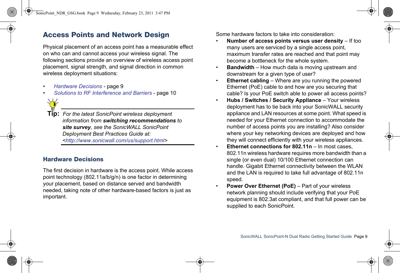 SonicWALL SonicPoint-N Dual Radio Getting Started Guide  Page 9Access Points and Network DesignPhysical placement of an access point has a measurable effect on who can and cannot access your wireless signal. The following sections provide an overview of wireless access point placement, signal strength, and signal direction in common wireless deployment situations:•Hardware Decisions - page 9•Solutions to RF Interference and Barriers - page 10Tip:  For the latest SonicPoint wireless deployment information from switching recommendations tosite survey, see the SonicWALL SonicPoint Deployment Best Practices Guide at: &lt;http://www.sonicwall.com/us/support.html&gt;Hardware DecisionsThe first decision in hardware is the access point. While access point technology (802.11a/b/g/n) is one factor in determining your placement, based on distance served and bandwidth needed, taking note of other hardware-based factors is just as important. Some hardware factors to take into consideration:•Number of access points versus user density – If too many users are serviced by a single access point, maximum transfer rates are reached and that point may become a bottleneck for the whole system.•Bandwidth – How much data is moving upstream and downstream for a given type of user?•Ethernet cabling – Where are you running the powered Ethernet (PoE) cable to and how are you securing that cable? Is your PoE switch able to power all access points?•Hubs / Switches / Security Appliance – Your wireless deployment has to tie back into your SonicWALL security appliance and LAN resources at some point. What speed is needed for your Ethernet connection to accommodate the number of access points you are installing? Also consider where your key networking devices are deployed and how they will connect efficiently with your wireless appliances.•Ethernet connections for 802.11n – In most cases, 802.11n wireless hardware requires more bandwidth than a single (or even dual) 10/100 Ethernet connection can handle. Gigabit Ethernet connectivity between the WLAN and the LAN is required to take full advantage of 802.11n speed.•Power Over Ethernet (PoE) – Part of your wireless network planning should include verifying that your PoE equipment is 802.3at compliant, and that full power can be supplied to each SonicPoint.SonicPoint_NDR_GSG.book  Page 9  Wednesday, February 23, 2011  3:47 PM
