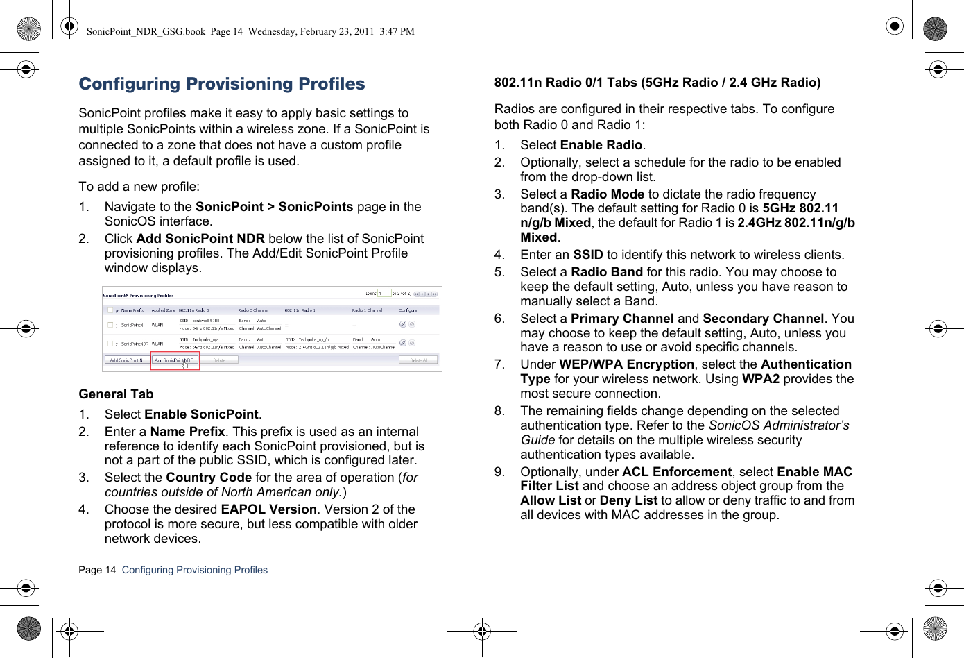 Page 14  Configuring Provisioning Profiles  Configuring Provisioning ProfilesSonicPoint profiles make it easy to apply basic settings to multiple SonicPoints within a wireless zone. If a SonicPoint is connected to a zone that does not have a custom profile assigned to it, a default profile is used. To add a new profile:1. Navigate to the SonicPoint &gt; SonicPoints page in the SonicOS interface.2. Click Add SonicPoint NDR below the list of SonicPoint provisioning profiles. The Add/Edit SonicPoint Profile window displays.General Tab1. Select Enable SonicPoint.2. Enter a Name Prefix. This prefix is used as an internal reference to identify each SonicPoint provisioned, but is not a part of the public SSID, which is configured later.3. Select the Country Code for the area of operation (for countries outside of North American only.)4. Choose the desired EAPOL Version. Version 2 of the protocol is more secure, but less compatible with older network devices.802.11n Radio 0/1 Tabs (5GHz Radio / 2.4 GHz Radio)Radios are configured in their respective tabs. To configure both Radio 0 and Radio 1:1. Select Enable Radio. 2. Optionally, select a schedule for the radio to be enabled from the drop-down list. 3. Select a Radio Mode to dictate the radio frequency band(s). The default setting for Radio 0 is 5GHz 802.11n/g/b Mixed, the default for Radio 1 is 2.4GHz 802.11n/g/b Mixed.4. Enter an SSID to identify this network to wireless clients.5. Select a Radio Band for this radio. You may choose to keep the default setting, Auto, unless you have reason to manually select a Band.6. Select a Primary Channel and Secondary Channel. You may choose to keep the default setting, Auto, unless you have a reason to use or avoid specific channels.7. Under WEP/WPA Encryption, select the Authentication Type for your wireless network. Using WPA2 provides the most secure connection.8. The remaining fields change depending on the selected authentication type. Refer to the SonicOS Administrator’s Guide for details on the multiple wireless security authentication types available.9. Optionally, under ACL Enforcement, select Enable MAC Filter List and choose an address object group from the Allow List or Deny List to allow or deny traffic to and from all devices with MAC addresses in the group.SonicPoint_NDR_GSG.book  Page 14  Wednesday, February 23, 2011  3:47 PM