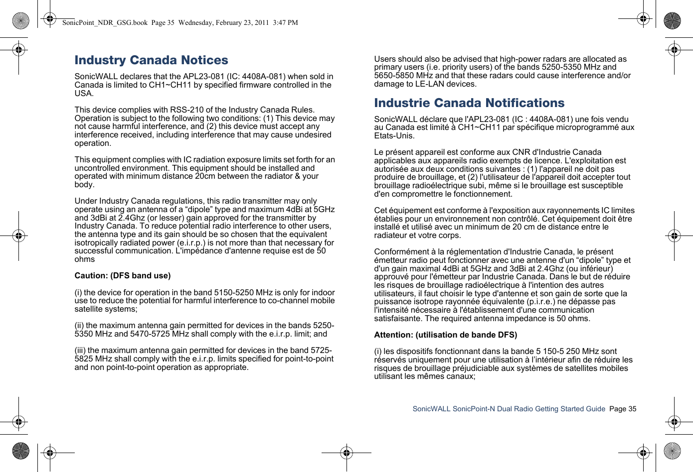 SonicWALL SonicPoint-N Dual Radio Getting Started Guide  Page 35Industry Canada NoticesSonicWALL declares that the APL23-081 (IC: 4408A-081) when sold in Canada is limited to CH1~CH11 by specified firmware controlled in the USA.This device complies with RSS-210 of the Industry Canada Rules. Operation is subject to the following two conditions: (1) This device may not cause harmful interference, and (2) this device must accept any interference received, including interference that may cause undesired operation.This equipment complies with IC radiation exposure limits set forth for an uncontrolled environment. This equipment should be installed and operated with minimum distance 20cm between the radiator &amp; your body.Under Industry Canada regulations, this radio transmitter may only operate using an antenna of a “dipole” type and maximum 4dBi at 5GHz and 3dBi at 2.4Ghz (or lesser) gain approved for the transmitter by Industry Canada. To reduce potential radio interference to other users, the antenna type and its gain should be so chosen that the equivalent isotropically radiated power (e.i.r.p.) is not more than that necessary for successful communication. L&apos;impédance d&apos;antenne requise est de 50 ohmsCaution: (DFS band use)(i) the device for operation in the band 5150-5250 MHz is only for indoor use to reduce the potential for harmful interference to co-channel mobile satellite systems;(ii) the maximum antenna gain permitted for devices in the bands 5250-5350 MHz and 5470-5725 MHz shall comply with the e.i.r.p. limit; and(iii) the maximum antenna gain permitted for devices in the band 5725-5825 MHz shall comply with the e.i.r.p. limits specified for point-to-point and non point-to-point operation as appropriate. Users should also be advised that high-power radars are allocated as primary users (i.e. priority users) of the bands 5250-5350 MHz and 5650-5850 MHz and that these radars could cause interference and/or damage to LE-LAN devices.Industrie Canada NotificationsSonicWALL déclare que l&apos;APL23-081 (IC : 4408A-081) une fois vendu au Canada est limité à CH1~CH11 par spécifique microprogrammé aux Etats-Unis.Le présent appareil est conforme aux CNR d&apos;Industrie Canada applicables aux appareils radio exempts de licence. L&apos;exploitation est autorisée aux deux conditions suivantes : (1) l&apos;appareil ne doit pas produire de brouillage, et (2) l&apos;utilisateur de l&apos;appareil doit accepter tout brouillage radioélectrique subi, même si le brouillage est susceptible d&apos;en compromettre le fonctionnement.Cet équipement est conforme à l&apos;exposition aux rayonnements IC limites établies pour un environnement non contrôlé. Cet équipement doit être installé et utilisé avec un minimum de 20 cm de distance entre le radiateur et votre corps.Conformément à la réglementation d&apos;Industrie Canada, le présent émetteur radio peut fonctionner avec une antenne d&apos;un “dipole” type et d&apos;un gain maximal 4dBi at 5GHz and 3dBi at 2.4Ghz (ou inférieur) approuvé pour l&apos;émetteur par Industrie Canada. Dans le but de réduire les risques de brouillage radioélectrique à l&apos;intention des autres utilisateurs, il faut choisir le type d&apos;antenne et son gain de sorte que la puissance isotrope rayonnée équivalente (p.i.r.e.) ne dépasse pas l&apos;intensité nécessaire à l&apos;établissement d&apos;une communication satisfaisante. The required antenna impedance is 50 ohms.Attention: (utilisation de bande DFS)(i) les dispositifs fonctionnant dans la bande 5 150-5 250 MHz sont réservés uniquement pour une utilisation à l’intérieur afin de réduire les risques de brouillage préjudiciable aux systèmes de satellites mobiles utilisant les mêmes canaux;SonicPoint_NDR_GSG.book  Page 35  Wednesday, February 23, 2011  3:47 PM
