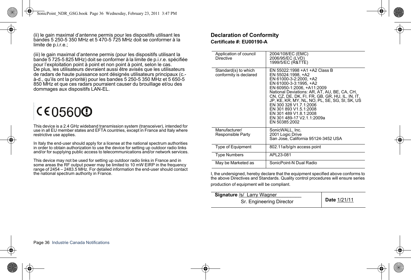 Page 36  Industrie Canada Notifications  (ii) le gain maximal d’antenne permis pour les dispositifs utilisant les bandes 5 250-5 350 MHz et 5 470-5 725 MHz doit se conformer à la limite de p.i.r.e.; (iii) le gain maximal d’antenne permis (pour les dispositifs utilisant la bande 5 725-5 825 MHz) doit se conformer à la limite de p.i.r.e. spécifiée pour l’exploitation point à point et non point à point, selon le cas.De plus, les utilisateurs devraient aussi être avisés que les utilisateurs de radars de haute puissance sont désignés utilisateurs principaux (c.-à-d., qu’ils ont la priorité) pour les bandes 5 250-5 350 MHz et 5 650-5 850 MHz et que ces radars pourraient causer du brouillage et/ou des dommages aux dispositifs LAN-EL.This device is a 2.4 GHz wideband transmission system (transceiver), intended for use in all EU member states and EFTA countries, except in France and Italy where restrictive use applies.In Italy the end-user should apply for a license at the national spectrum authorities in order to obtain authorization to use the device for setting up outdoor radio links and/or for supplying public access to telecommunications and/or network services.This device may not be used for setting up outdoor radio links in France and in some areas the RF output power may be limited to 10 mW EIRP in the frequency range of 2454 – 2483.5 MHz. For detailed information the end-user should contact the national spectrum authority in France.Declaration of ConformityCertificate #: EU00190-AI, the undersigned, hereby declare that the equipment specified above conforms to the above Directives and Standards. Quality control procedures will ensure series production of equipment will be compliant.Application of council Directive2004/108/EC (EMC) 2006/95/EC (LVD)1999/5/EC (R&amp;TTE)Standard(s) to which conformity is declaredEN 55022:1998 +A1 +A2 Class BEN 55024:1998, +A2EN 61000-3-2:2000, +A2EN 61000-3-3:1995, +A2EN 60950-1:2006, +A11:2009National Deviations: AR, AT, AU, BE, CA, CH,CN, CZ, DE, DK, FI, FR, GB, GR, HU, IL, IN, IT,JP, KE, KR, MY, NL, NO, PL, SE, SG, SI, SK, USEN 300 328 V1.7.1:2006EN 301 893 V1.5.1:2008EN 301 489 V1.8.1:2008EN 301 489-17 V2.1.1:2009aEN 50385:2002Manufacturer/Responsible PartySonicWALL, Inc.2001 Logic DriveSan Jose, California 95124-3452 USAType of Equipment 802.11a/b/g/n access pointType Numbers APL23-081May be Marketed as SonicPoint-N Dual RadioSignature /s/  Larry Wagner_________                   Sr. Engineering Director Date 1/21/11SonicPoint_NDR_GSG.book  Page 36  Wednesday, February 23, 2011  3:47 PM