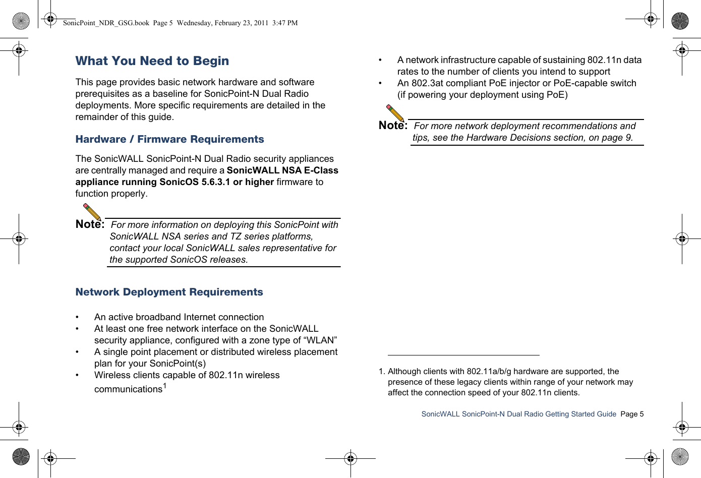SonicWALL SonicPoint-N Dual Radio Getting Started Guide  Page 5What You Need to BeginThis page provides basic network hardware and software prerequisites as a baseline for SonicPoint-N Dual Radio deployments. More specific requirements are detailed in the remainder of this guide.Hardware / Firmware RequirementsThe SonicWALL SonicPoint-N Dual Radio security appliances are centrally managed and require a SonicWALL NSA E-Class appliance running SonicOS 5.6.3.1 or higher firmware to function properly.Note:  For more information on deploying this SonicPoint with SonicWALL NSA series and TZ series platforms, contact your local SonicWALL sales representative for the supported SonicOS releases.Network Deployment Requirements• An active broadband Internet connection• At least one free network interface on the SonicWALL security appliance, configured with a zone type of “WLAN”• A single point placement or distributed wireless placement plan for your SonicPoint(s)• Wireless clients capable of 802.11n wireless communications1• A network infrastructure capable of sustaining 802.11n data rates to the number of clients you intend to support• An 802.3at compliant PoE injector or PoE-capable switch (if powering your deployment using PoE)Note:  For more network deployment recommendations and tips, see the Hardware Decisions section, on page 9.1. Although clients with 802.11a/b/g hardware are supported, the presence of these legacy clients within range of your network may affect the connection speed of your 802.11n clients.SonicPoint_NDR_GSG.book  Page 5  Wednesday, February 23, 2011  3:47 PM