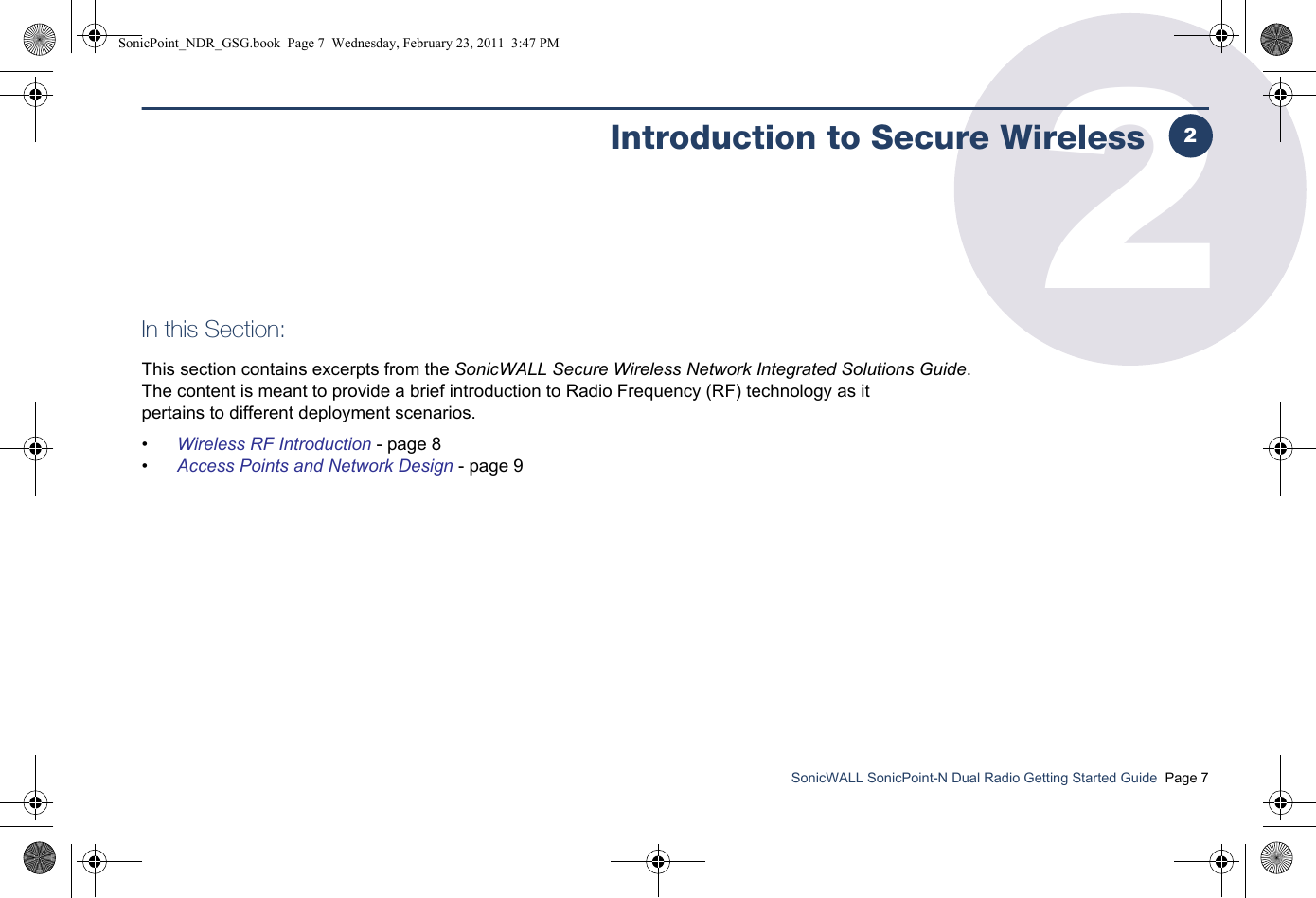 SonicWALL SonicPoint-N Dual Radio Getting Started Guide  Page 72Introduction to Secure WirelessIn this Section:This section contains excerpts from the SonicWALL Secure Wireless Network Integrated Solutions Guide. The content is meant to provide a brief introduction to Radio Frequency (RF) technology as it pertains to different deployment scenarios.•Wireless RF Introduction - page 8•Access Points and Network Design - page 92SonicPoint_NDR_GSG.book  Page 7  Wednesday, February 23, 2011  3:47 PM