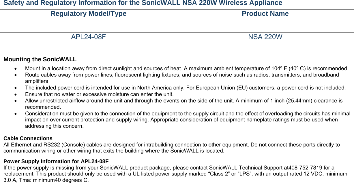 Safety and Regulatory Information for the SonicWALL NSA 220W Wireless Appliance   Regulatory Model/Type  Product Name APL24-08F NSA 220W Mounting the SonicWALL     Mount in a location away from direct sunlight and sources of heat. A maximum ambient temperature of 104º F (40º C) is recommended.    Route cables away from power lines, fluorescent lighting fixtures, and sources of noise such as radios, transmitters, and broadband amplifiers   The included power cord is intended for use in North America only. For European Union (EU) customers, a power cord is not included.   Ensure that no water or excessive moisture can enter the unit.     Allow unrestricted airflow around the unit and through the events on the side of the unit. A minimum of 1 inch (25.44mm) clearance is recommended.   Consideration must be given to the connection of the equipment to the supply circuit and the effect of overloading the circuits has minimal impact on over current protection and supply wiring. Appropriate consideration of equipment nameplate ratings must be used when addressing this concern.    Cable Connections   All Ethernet and RS232 (Console) cables are designed for intrabuilding connection to other equipment. Do not connect these ports directly to communication wiring or other wiring that exits the building where the SonicWALL is located.   Power Supply Information for APL24-08F   If the power supply is missing from your SonicWALL product package, please contact SonicWALL Technical Support at408-752-7819 for a replacement. This product should only be used with a UL listed power supply marked “Class 2” or “LPS”, with an output rated 12 VDC, minimum 3.0 A, Tma: minimum40 degrees C.    