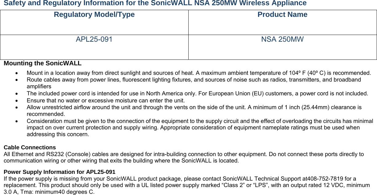 Safety and Regulatory Information for the SonicWALL NSA 250MW Wireless Appliance   Regulatory Model/Type  Product Name APL25-091 NSA 250MW Mounting the SonicWALL     Mount in a location away from direct sunlight and sources of heat. A maximum ambient temperature of 104º F (40º C) is recommended.    Route cables away from power lines, fluorescent lighting fixtures, and sources of noise such as radios, transmitters, and broadband amplifiers   The included power cord is intended for use in North America only. For European Union (EU) customers, a power cord is not included.   Ensure that no water or excessive moisture can enter the unit.     Allow unrestricted airflow around the unit and through the vents on the side of the unit. A minimum of 1 inch (25.44mm) clearance is recommended.   Consideration must be given to the connection of the equipment to the supply circuit and the effect of overloading the circuits has minimal impact on over current protection and supply wiring. Appropriate consideration of equipment nameplate ratings must be used when addressing this concern.    Cable Connections   All Ethernet and RS232 (Console) cables are designed for intra-building connection to other equipment. Do not connect these ports directly to communication wiring or other wiring that exits the building where the SonicWALL is located.   Power Supply Information for APL25-091   If the power supply is missing from your SonicWALL product package, please contact SonicWALL Technical Support at408-752-7819 for a replacement. This product should only be used with a UL listed power supply marked “Class 2” or “LPS”, with an output rated 12 VDC, minimum 3.0 A, Tma: minimum40 degrees C.    