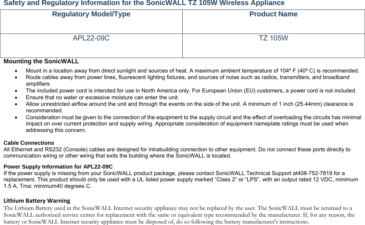 Safety and Regulatory Information for the SonicWALL TZ 105W Wireless Appliance   Regulatory Model/Type  Product Name APL22-09C TZ 105W Mounting the SonicWALL     Mount in a location away from direct sunlight and sources of heat. A maximum ambient temperature of 104º F (40º C) is recommended.    Route cables away from power lines, fluorescent lighting fixtures, and sources of noise such as radios, transmitters, and broadband amplifiers   The included power cord is intended for use in North America only. For European Union (EU) customers, a power cord is not included.   Ensure that no water or excessive moisture can enter the unit.     Allow unrestricted airflow around the unit and through the events on the side of the unit. A minimum of 1 inch (25.44mm) clearance is recommended.   Consideration must be given to the connection of the equipment to the supply circuit and the effect of overloading the circuits has minimal impact on over current protection and supply wiring. Appropriate consideration of equipment nameplate ratings must be used when addressing this concern.    Cable Connections   All Ethernet and RS232 (Console) cables are designed for intrabuilding connection to other equipment. Do not connect these ports directly to communication wiring or other wiring that exits the building where the SonicWALL is located.   Power Supply Information for APL22-09C   If the power supply is missing from your SonicWALL product package, please contact SonicWALL Technical Support at408-752-7819 for a replacement. This product should only be used with a UL listed power supply marked “Class 2” or “LPS”, with an output rated 12 VDC, minimum 1.5 A, Tma: minimum40 degrees C.   LithiumBatteryWarningThe Lithium Battery used in the SonicWALL Internet security appliance may not be replaced by the user. The SonicWALL must be returned to a SonicWALL authorized service center for replacement with the same or equivalent type recommended by the manufacturer. If, for any reason, the battery or SonicWALL Internet security appliance must be disposed of, do so following the battery manufacturer&apos;s instructions. 