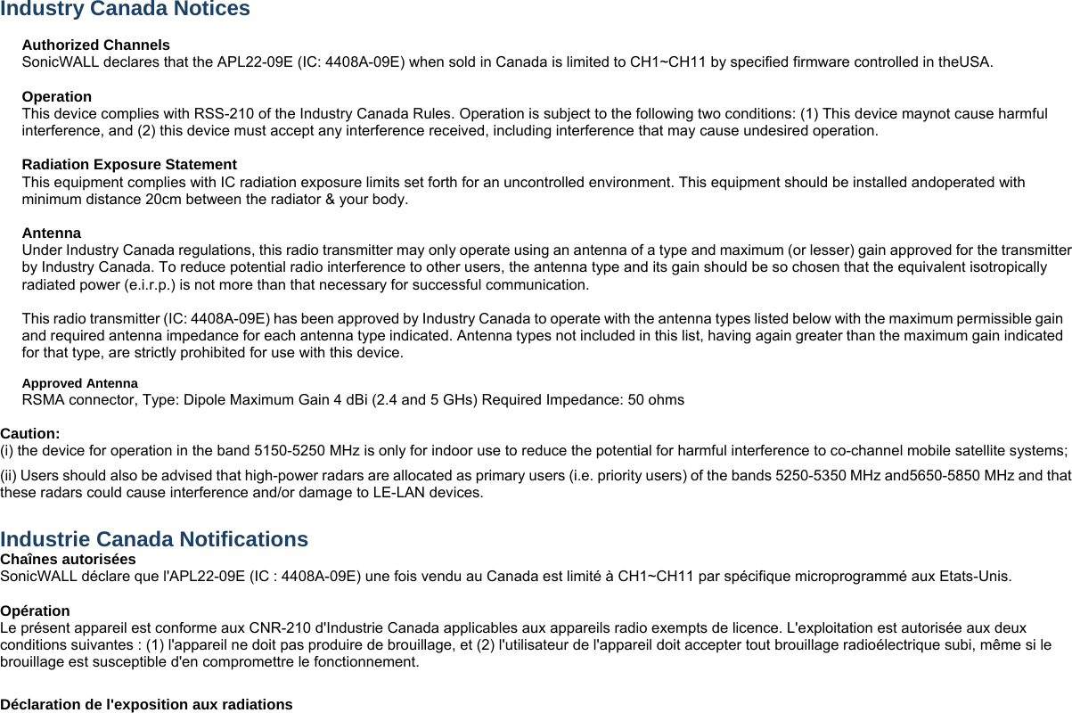  Industry Canada Notices    Authorized Channels   SonicWALL declares that the APL22-09E (IC: 4408A-09E) when sold in Canada is limited to CH1~CH11 by specified firmware controlled in theUSA.    Operation This device complies with RSS-210 of the Industry Canada Rules. Operation is subject to the following two conditions: (1) This device maynot cause harmful interference, and (2) this device must accept any interference received, including interference that may cause undesired operation.   Radiation Exposure Statement This equipment complies with IC radiation exposure limits set forth for an uncontrolled environment. This equipment should be installed andoperated with minimum distance 20cm between the radiator &amp; your body.    Antenna   Under Industry Canada regulations, this radio transmitter may only operate using an antenna of a type and maximum (or lesser) gain approved for the transmitter by Industry Canada. To reduce potential radio interference to other users, the antenna type and its gain should be so chosen that the equivalent isotropically radiated power (e.i.r.p.) is not more than that necessary for successful communication.    This radio transmitter (IC: 4408A-09E) has been approved by Industry Canada to operate with the antenna types listed below with the maximum permissible gain and required antenna impedance for each antenna type indicated. Antenna types not included in this list, having again greater than the maximum gain indicated for that type, are strictly prohibited for use with this device.    Approved Antenna RSMA connector, Type: Dipole Maximum Gain 4 dBi (2.4 and 5 GHs) Required Impedance: 50 ohms  Caution:   (i) the device for operation in the band 5150-5250 MHz is only for indoor use to reduce the potential for harmful interference to co-channel mobile satellite systems;   (ii) Users should also be advised that high-power radars are allocated as primary users (i.e. priority users) of the bands 5250-5350 MHz and5650-5850 MHz and that these radars could cause interference and/or damage to LE-LAN devices.    Industrie Canada Notifications   Chaînes autorisées   SonicWALL déclare que l&apos;APL22-09E (IC : 4408A-09E) une fois vendu au Canada est limité à CH1~CH11 par spécifique microprogrammé aux Etats-Unis.  Opération Le présent appareil est conforme aux CNR-210 d&apos;Industrie Canada applicables aux appareils radio exempts de licence. L&apos;exploitation est autorisée aux deux conditions suivantes : (1) l&apos;appareil ne doit pas produire de brouillage, et (2) l&apos;utilisateur de l&apos;appareil doit accepter tout brouillage radioélectrique subi, même si le brouillage est susceptible d&apos;en compromettre le fonctionnement.  Déclaration de l&apos;exposition aux radiations 