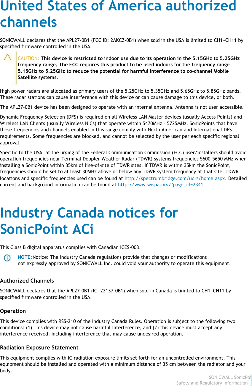                                                                                United States of America authorized                                                                                channels                                                                                 SONICWALL declares that the APL27-0B1 (FCC ID: 2AKCZ-0B1) when sold in the USA is limited to CH1~CH11 by                                                                                specified firmware controlled in the USA.                                                                                                         CAUTION: This device is restricted to indoor use due to its operation in the 5.15GHz to 5.25GHz                                                                                                        frequency range. The FCC requires this product to be used indoors for the frequency range                                                                                                        5.15GHz to 5.25GHz to reduce the potential for harmful interference to co-channel Mobile                                                                                                        Satellite systems.                                                                                 High power radars are allocated as primary users of the 5.25GHz to 5.35GHz and 5.65GHz to 5.85GHz bands.                                                                                These radar stations can cause interference with this device or can cause damage to this device, or both.                                                                                  The APL27-0B1 device has been designed to operate with an internal antenna. Antenna is not user accessible.                                                                                 Dynamic Frequency Selection (DFS) is required on all Wireless LAN Master devices (usually Access Points) and                                                                                Wireless LAN Clients (usually Wireless NICs) that operate within 5470MHz – 5725MHz. SonicPoints that have                                                                                these frequencies and channels enabled in this range comply with North American and International DFS                                                                                 requirements. Some frequencies are blocked, and cannot be selected by the user per each specific regional                                                                                approval.                                                                                 Specific to the USA, at the urging of the Federal Communication Commission (FCC) user/installers should avoid                                                                                operation frequencies near Terminal Doppler Weather Radar (TDWR) systems frequencies 5600-5650 MHz when                                                                                installing a SonicPoint within 35km of line-of-site of TDWR sites. If TDWR is within 35km the SonicPoint,                                                                                frequencies should be set to at least 30MHz above or below any TDWR system frequency at that site. TDWR                                                                                 locations and specific frequencies used can be found at http://spectrumbridge.com/udrs/home.aspx. Detailed                                                                                current and background information can be found at http://www.wispa.org/?page_id=2341.                                                                                 Industry Canada notices for                                                                                 SonicPoint ACi                                                                                 This Class B digital apparatus complies with Canadian ICES-003.                                                                                                         NOTE: Notice: The Industry Canada regulations provide that changes or modifications                                                                                                        not expressly approved by SONICWALL Inc. could void your authority to operate this equipment.                                                                                 Authorized Channels                                                                                 SONICWALL declares that the APL27-0B1 (IC: 22137-0B1) when sold in Canada is limited to CH1~CH11 by                                                                                specified firmware controlled in the USA.                                                                                 Operation                                                                                 This device complies with RSS-210 of the Industry Canada Rules. Operation is subject to the following two                                                                                conditions: (1) This device may not cause harmful interference, and (2) this device must accept any                                                                                interference received, including interference that may cause undesired operation.                                                                                 Radiation Exposure Statement                                                                                 This equipment complies with IC radiation exposure limits set forth for an uncontrolled environment. This                                                                                equipment should be installed and operated with a minimum distance of 35 cm between the radiator and your                                                                                body.                                                                                                                                                                                                                                                                                                                                                                           SONICWALL SonicPoint ACi                                                                                                                                                                                                                                                                                                                             Safety and Regulatory Information6  