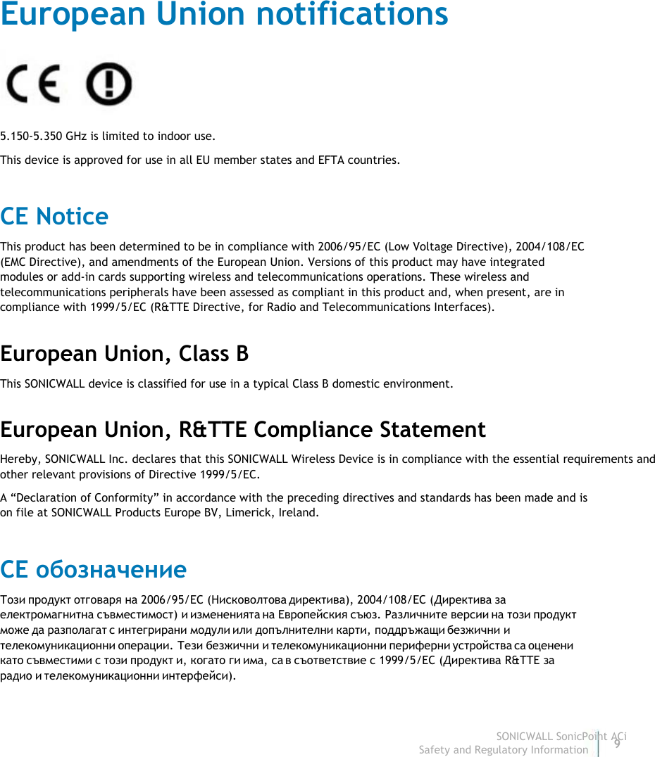                                                                                European Union notifications                                                                                 5.150-5.350 GHz is limited to indoor use.                                                                                 This device is approved for use in all EU member states and EFTA countries.                                                                                  CE Notice                                                                                 This product has been determined to be in compliance with 2006/95/EC (Low Voltage Directive), 2004/108/EC                                                                                (EMC Directive), and amendments of the European Union. Versions of this product may have integrated                                                                                modules or add-in cards supporting wireless and telecommunications operations. These wireless and                                                                                telecommunications peripherals have been assessed as compliant in this product and, when present, are in                                                                                compliance with 1999/5/EC (R&amp;TTE Directive, for Radio and Telecommunications Interfaces).                                                                                 European Union, Class B                                                                                 This SONICWALL device is classified for use in a typical Class B domestic environment.                                                                                 European Union, R&amp;TTE Compliance Statement                                                                                  Hereby, SONICWALL Inc. declares that this SONICWALL Wireless Device is in compliance with the essential requirements and                                                                                 other relevant provisions of Directive 1999/5/EC.                                                                                 A “Declaration of Conformity” in accordance with the preceding directives and standards has been made and is                                                                                on file at SONICWALL Products Europe BV, Limerick, Ireland.                                                                                 CE обозначение                                                                                Този  продукт  отговаря  на 2006/95/EC (Нисковолтова  директива), 2004/108/EC (Директива  за                                                                               електромагнитна  съвместимост) и  измененията  на  Европейския  съюз. Различните  версии  на  този  продукт                                                                               може  да  разполагат  с  интегрирани  модули  или  допълнителни  карти, поддръжащи  безжични  и                                                                                телекомуникационни  операции. Тези  безжични  и  телекомуникационни  периферни  устройства  са  оценени                                                                               като  съвместими  с  този  продукт  и, когато  ги  има, са  в  съответствие  с 1999/5/EC (Директива R&amp;TTE за                                                                               радио  и  телекомуникационни  интерфейси).                                                                                                                                                                                                                                                                                                                                                                           SONICWALL SonicPoint ACi                                                                                                                                                                                                                                                                                                                             Safety and Regulatory Information9  