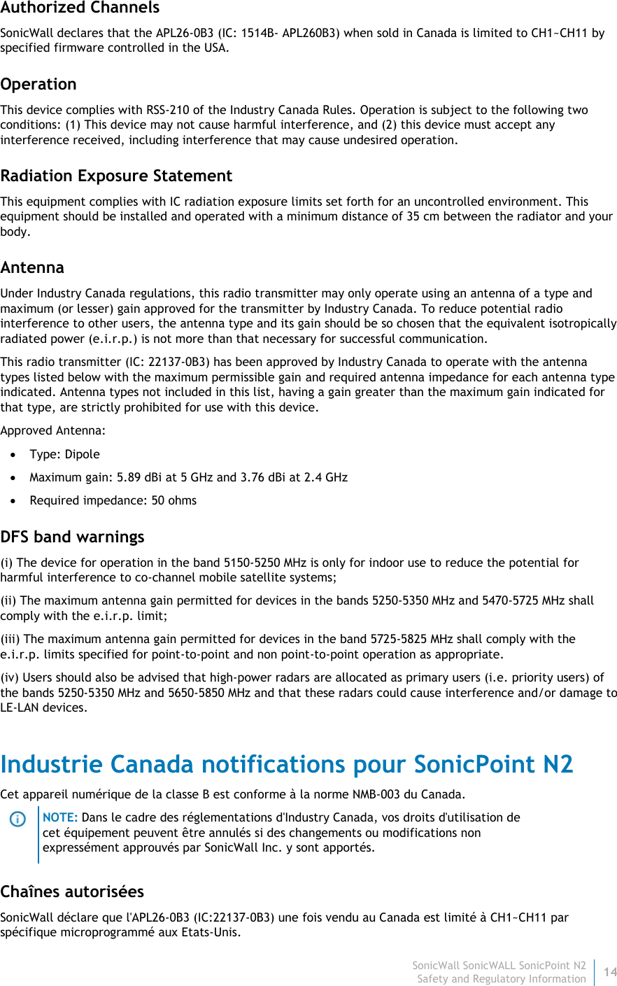 SonicWall SonicWALL SonicPoint N214 Safety and Regulatory Information Authorized Channels SonicWall declares that the APL26-0B3 (IC: 1514B- APL260B3) when sold in Canada is limited to CH1~CH11 by specified firmware controlled in the USA. Operation This device complies with RSS-210 of the Industry Canada Rules. Operation is subject to the following two conditions: (1) This device may not cause harmful interference, and (2) this device must accept any interference received, including interference that may cause undesired operation. Radiation Exposure Statement This equipment complies with IC radiation exposure limits set forth for an uncontrolled environment. This equipment should be installed and operated with a minimum distance of 35 cm between the radiator and your body. Antenna Under Industry Canada regulations, this radio transmitter may only operate using an antenna of a type and maximum (or lesser) gain approved for the transmitter by Industry Canada. To reduce potential radio interference to other users, the antenna type and its gain should be so chosen that the equivalent isotropically radiated power (e.i.r.p.) is not more than that necessary for successful communication. This radio transmitter (IC: 22137-0B3) has been approved by Industry Canada to operate with the antenna types listed below with the maximum permissible gain and required antenna impedance for each antenna type indicated. Antenna types not included in this list, having a gain greater than the maximum gain indicated for that type, are strictly prohibited for use with this device. Approved Antenna:  Type: Dipole  Maximum gain: 5.89 dBi at 5 GHz and 3.76 dBi at 2.4 GHz  Required impedance: 50 ohms DFS band warnings (i) The device for operation in the band 5150-5250 MHz is only for indoor use to reduce the potential for harmful interference to co-channel mobile satellite systems; (ii) The maximum antenna gain permitted for devices in the bands 5250-5350 MHz and 5470-5725 MHz shall comply with the e.i.r.p. limit; (iii) The maximum antenna gain permitted for devices in the band 5725-5825 MHz shall comply with the e.i.r.p. limits specified for point-to-point and non point-to-point operation as appropriate. (iv) Users should also be advised that high-power radars are allocated as primary users (i.e. priority users) of the bands 5250-5350 MHz and 5650-5850 MHz and that these radars could cause interference and/or damage to LE-LAN devices. Industrie Canada notifications pour SonicPoint N2 Cet appareil numérique de la classe B est conforme à la norme NMB-003 du Canada.  NOTE: Dans le cadre des réglementations d&apos;Industry Canada, vos droits d&apos;utilisation de cet équipement peuvent être annulés si des changements ou modifications non expressément approuvés par SonicWall Inc. y sont apportés. Chaînes autorisées SonicWall déclare que l&apos;APL26-0B3 (IC:22137-0B3) une fois vendu au Canada est limité à CH1~CH11 par spécifique microprogrammé aux Etats-Unis. 