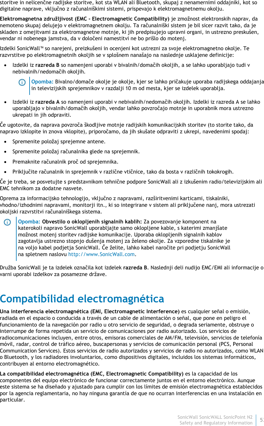 SonicWall SonicWALL SonicPoint N253 Safety and Regulatory Information storitve in nelicenčne radijske storitve, kot sta WLAN ali Bluetooth, skupaj z nenamernimi oddajniki, kot so digitalne naprave, vključno z računalniškimi sistemi, prispevajo k elektromagnetnemu okolju. Elektromagnetna združljivost (EMC - Electromagnetic Compatibility) je zmožnost elektronskih naprav, da nemoteno skupaj delujejo v elektromagnetnem okolju. Ta računalniški sistem je bil sicer razvit tako, da je skladen z omejitvami za elektromagnetne motnje, ki jih predpisujejo upravni organi, in ustrezno preskušen, vendar ni nobenega jamstva, da v določeni namestitvi ne bo prišlo do motenj.  Izdelki SonicWall™ so narejeni, preizkušeni in ocenjeni kot ustrezni za svoje elektromagnetno okolje. Te razvrstitve po elektromagnetnih okoljih se v splošnem nanašajo na naslednje usklajene definicije:  Izdelki iz razreda B so namenjeni uporabi v bivalnih/domačih okoljih, a se lahko uporabljajo tudi v nebivalnih/nedomačih okoljih.  Opomba: Bivalno/domače okolje je okolje, kjer se lahko pričakuje uporaba radijskega oddajanja in televizijskih sprejemnikov v razdalji 10 m od mesta, kjer se izdelek uporablja.  Izdelki iz razreda A so namenjeni uporabi v nebivalnih/nedomačih okoljih. Izdelki iz razreda A se lahko uporabljajo v bivalnih/domačih okoljih, vendar lahko povzročajo motnje in uporabnik mora ustrezno ukrepati in jih odpraviti. Če ugotovite, da naprava povzroča škodljive motnje radijskih komunikacijskih storitev (to storite tako, da napravo izklopite in znova vklopite), priporočamo, da jih skušate odpraviti z ukrepi, navedenimi spodaj:  Spremenite položaj sprejemne antene.  Spremenite položaj računalnika glede na sprejemnik.  Premaknite računalnik proč od sprejemnika.  Priključite računalnik in sprejemnik v različne vtičnice, tako da bosta v različnih tokokrogih. Če je treba, se posvetujte s predstavnikom tehnične podpore SonicWall ali z izkušenim radio/televizijskim ali EMC tehnikom za dodatne nasvete. Oprema za informacijsko tehnologijo, vključno z napravami, razširitvenimi karticami, tiskalniki, vhodno/izhodnimi napravami, monitorji itn., ki so integrirane v sistem ali priključene nanj, mora ustrezati okoljski razvrstitvi računalniškega sistema.   Opomba: Obvestilo o oklopljenih signalnih kablih: Za povezovanje komponent na katerokoli napravo SonicWall uporabljajte samo oklopljene kable, s katerimi zmanjšate možnost motenj storitev radijske komunikacije. Uporaba oklopljenih signalnih kablov zagotavlja ustrezno stopnjo dušenja motenj za želeno okolje. Za vzporedne tiskalnike je na voljo kabel podjetja SonicWall. Če želite, lahko kabel naročite pri podjetju SonicWall na spletnem naslovu http://www.SonicWall.com. Družba SonicWall je ta izdelek označila kot izdelek razreda B. Naslednji deli nudijo EMC/EMI ali informacije o varni uporabi izdelkov za posamezne države. Compatibilidad electromagnética Una interferencia electromagnética (EMI, Electromagnetic Interference) es cualquier señal o emisión, radiada en el espacio o conducida a través de un cable de alimentación o señal, que pone en peligro el funcionamiento de la navegación por radio u otro servicio de seguridad, o degrada seriamente, obstruye o interrumpe de forma repetida un servicio de comunicaciones por radio autorizado. Los servicios de radiocomunicaciones incluyen, entre otros, emisoras comerciales de AM/FM, televisión, servicios de telefonía móvil, radar, control de tráfico aéreo, buscapersonas y servicios de comunicación personal (PCS, Personal Communication Services). Estos servicios de radio autorizados y servicios de radio no autorizados, como WLAN o Bluetooth, y los radiadores involuntarios, como dispositivos digitales, incluidos los sistemas informáticos, contribuyen al entorno electromagnético. La compatibilidad electromagnética (EMC, Electromagnetic Compatibility) es la capacidad de los componentes del equipo electrónico de funcionar correctamente juntos en el entorno electrónico. Aunque este sistema se ha diseñado y ajustado para cumplir con los límites de emisión electromagnética establecidos por la agencia reglamentaria, no hay ninguna garantía de que no ocurran interferencias en una instalación en particular.  