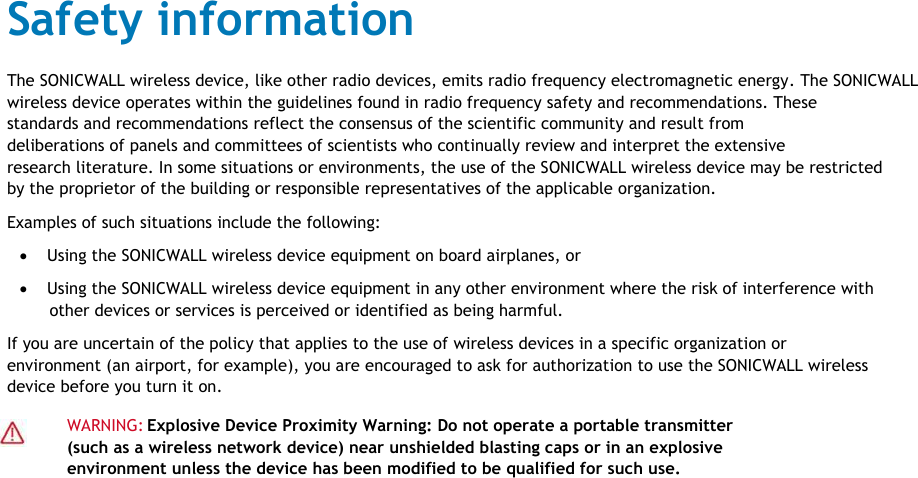                                                                                 Safety information                                                                                 The SONICWALL wireless device, like other radio devices, emits radio frequency electromagnetic energy. The SONICWALL                                                                                wireless device operates within the guidelines found in radio frequency safety and recommendations. These                                                                                standards and recommendations reflect the consensus of the scientific community and result from                                                                                 deliberations of panels and committees of scientists who continually review and interpret the extensive                                                                                research literature. In some situations or environments, the use of the SONICWALL wireless device may be restricted                                                                                by the proprietor of the building or responsible representatives of the applicable organization.                                                                                 Examples of such situations include the following:                                                                                              Using the SONICWALL wireless device equipment on board airplanes, or                                                                                               Using the SONICWALL wireless device equipment in any other environment where the risk of interference with                                                                                                 other devices or services is perceived or identified as being harmful.                                                                                 If you are uncertain of the policy that applies to the use of wireless devices in a specific organization or                                                                                environment (an airport, for example), you are encouraged to ask for authorization to use the SONICWALL wireless                                                                                device before you turn it on.                                                                                                         WARNING:  Explosive Device Proximity Warning: Do not operate a portable transmitter                                                                                                        (such as a wireless network device) near unshielded blasting caps or in an explosive                                                                                                        environment unless the device has been modified to be qualified for such use.                                                                                                                                                                                                                                                                                                                                                                                           SONICWALL TZ300 W                                                                                                                                                                                                                                                                                                                             Safety and Regulatory Information