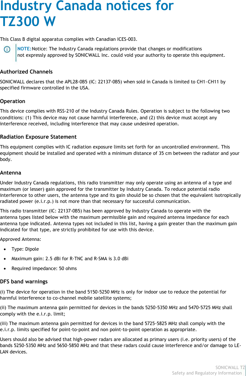                                                                                Industry Canada notices for                                                                                 TZ300 W                                                                                 This Class B digital apparatus complies with Canadian ICES-003.                                                                                                         NOTE: Notice: The Industry Canada regulations provide that changes or modifications                                                                                                        not expressly approved by SONICWALL Inc. could void your authority to operate this equipment.                                                                                 Authorized Channels                                                                                 SONICWALL declares that the APL28-0B5 (IC: 22137-0B5) when sold in Canada is limited to CH1~CH11 by                                                                                specified firmware controlled in the USA.                                                                                 Operation                                                                                 This device complies with RSS-210 of the Industry Canada Rules. Operation is subject to the following two                                                                                 conditions: (1) This device may not cause harmful interference, and (2) this device must accept any                                                                                interference received, including interference that may cause undesired operation.                                                                                 Radiation Exposure Statement                                                                                 This equipment complies with IC radiation exposure limits set forth for an uncontrolled environment. This                                                                                 equipment should be installed and operated with a minimum distance of 35 cm between the radiator and your                                                                                body.                                                                                 Antenna                                                                                 Under Industry Canada regulations, this radio transmitter may only operate using an antenna of a type and                                                                                 maximum (or lesser) gain approved for the transmitter by Industry Canada. To reduce potential radio                                                                                interference to other users, the antenna type and its gain should be so chosen that the equivalent isotropically                                                                                radiated power (e.i.r.p.) is not more than that necessary for successful communication.                                                                                 This radio transmitter (IC: 22137-0B5) has been approved by Industry Canada to operate with the                                                                                antenna types listed below with the maximum permissible gain and required antenna impedance for each                                                                                 antenna type indicated. Antenna types not included in this list, having a gain greater than the maximum gain                                                                                indicated for that type, are strictly prohibited for use with this device.                                                                                 Approved Antenna:                                                                                              Type: Dipole                                                                                              Maximum gain: 2.5 dBi for R-TNC and R-SMA is 3.0 dBi                                                                                              Required impedance: 50 ohms                                                                                 DFS band warnings                                                                                 (i) The device for operation in the band 5150-5250 MHz is only for indoor use to reduce the potential for                                                                                harmful interference to co-channel mobile satellite systems;                                                                                 (ii) The maximum antenna gain permitted for devices in the bands 5250-5350 MHz and 5470-5725 MHz shall                                                                                 comply with the e.i.r.p. limit;                                                                                 (iii) The maximum antenna gain permitted for devices in the band 5725-5825 MHz shall comply with the                                                                                e.i.r.p. limits specified for point-to-point and non point-to-point operation as appropriate.                                                                                 Users should also be advised that high-power radars are allocated as primary users (i.e. priority users) of the                                                                                bands 5250-5350 MHz and 5650-5850 MHz and that these radars could cause interference and/or damage to LE-                                                                               LAN devices.                                                                                                                                                                                                                                                                                                                                                                                           SONICWALL TZ300 W                                                                                                                                                                                                                                                                                                                             Safety and Regulatory Information7  