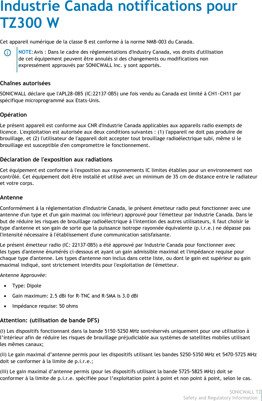                                                                                Industrie Canada notifications pour                                                                                TZ300 W                                                                                 Cet appareil numérique de la classe B est conforme à la norme NMB-003 du Canada.                                                                                                         NOTE: Avis : Dans le cadre des réglementations d&apos;Industry Canada, vos droits d&apos;utilisation                                                                                                        de cet équipement peuvent être annulés si des changements ou modifications non                                                                                                        expressément approuvés par SONICWALL Inc. y sont apportés.                                                                                 Chaînes autorisées                                                                                 SONICWALL déclare que l&apos;APL28-0B5 (IC:22137-0B5) une fois vendu au Canada est limité à CH1~CH11 par                                                                                spécifique microprogrammé aux Etats-Unis.                                                                                 Opération                                                                                 Le présent appareil est conforme aux CNR d&apos;Industrie Canada applicables aux appareils radio exempts de                                                                                licence. L&apos;exploitation est autorisée aux deux conditions suivantes : (1) l&apos;appareil ne doit pas produire de                                                                                brouillage, et (2) l&apos;utilisateur de l&apos;appareil doit accepter tout brouillage radioélectrique subi, même si le                                                                                brouillage est susceptible d&apos;en compromettre le fonctionnement.                                                                                 Déclaration de l&apos;exposition aux radiations                                                                                 Cet équipement est conforme à l&apos;exposition aux rayonnements IC limites établies pour un environnement non                                                                                contrôlé. Cet équipement doit être installé et utilisé avec un minimum de 35 cm de distance entre le radiateur                                                                                et votre corps.                                                                                 Antenne                                                                                 Conformément à la réglementation d&apos;Industrie Canada, le présent émetteur radio peut fonctionner avec une                                                                                antenne d&apos;un type et d&apos;un gain maximal (ou inférieur) approuvé pour l&apos;émetteur par Industrie Canada. Dans le                                                                                but de réduire les risques de brouillage radioélectrique à l&apos;intention des autres utilisateurs, il faut choisir le                                                                                type d&apos;antenne et son gain de sorte que la puissance isotrope rayonnée équivalente (p.i.r.e.) ne dépasse pas                                                                                l&apos;intensité nécessaire à l&apos;établissement d&apos;une communication satisfaisante.                                                                                 Le présent émetteur radio (IC: 22137-0B5) a été approuvé par Industrie Canada pour fonctionner avec                                                                                les types d&apos;antenne énumérés ci-dessous et ayant un gain admissible maximal et l&apos;impédance requise pour                                                                                chaque type d&apos;antenne. Les types d&apos;antenne non inclus dans cette liste, ou dont le gain est supérieur au gain                                                                                maximal indiqué, sont strictement interdits pour l&apos;exploitation de l&apos;émetteur.                                                                                 Antenne Approuvée:                                                                                              Type: Dipole                                                                                              Gain maximum: 2.5 dBi for R-TNC and R-SMA is 3.0 dBi                                                                                              Impédance requise: 50 ohms                                                                                 Attention: (utilisation de bande DFS)                                                                                 (i) Les dispositifs fonctionnant dans la bande 5150-5250 MHz sontréservés uniquement pour une utilisation à                                                                                l’intérieur afin de réduire les risques de brouillage préjudiciable aux systèmes de satellites mobiles utilisant                                                                                les mêmes canaux;                                                                                 (ii) Le gain maximal d’antenne permis pour les dispositifs utilisant les bandes 5250-5350 MHz et 5470-5725 MHz                                                                                doit se conformer à la limite de p.i.r.e.;                                                                                 (iii) Le gain maximal d’antenne permis (pour les dispositifs utilisant la bande 5725-5825 MHz) doit se                                                                                 conformer à la limite de p.i.r.e. spécifiée pour l’exploitation point à point et non point à point, selon le cas.                                                                                                                                                                                                                                                                                                                                                                                           SONICWALL TZ300 W                                                                                                                                                                                                                                                                                                                             Safety and Regulatory Information8  