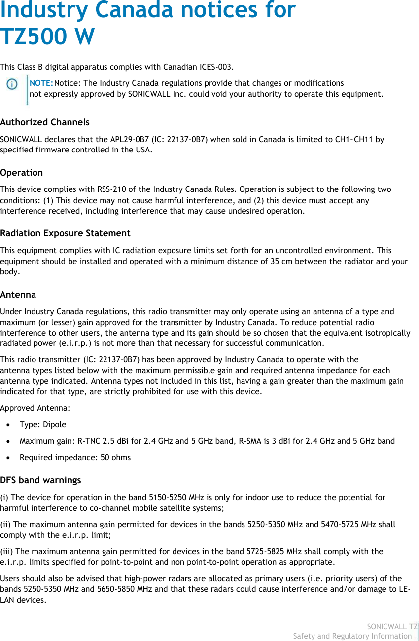                                                                                Industry Canada notices for                                                                                 TZ500 W                                                                                 This Class B digital apparatus complies with Canadian ICES-003.                                                                                                         NOTE: Notice: The Industry Canada regulations provide that changes or modifications                                                                                                        not expressly approved by SONICWALL Inc. could void your authority to operate this equipment.                                                                                 Authorized Channels                                                                                 SONICWALL declares that the APL29-0B7 (IC: 22137-0B7) when sold in Canada is limited to CH1~CH11 by                                                                                specified firmware controlled in the USA.                                                                                 Operation                                                                                 This device complies with RSS-210 of the Industry Canada Rules. Operation is subject to the following two                                                                                 conditions: (1) This device may not cause harmful interference, and (2) this device must accept any                                                                                interference received, including interference that may cause undesired operation.                                                                                 Radiation Exposure Statement                                                                                 This equipment complies with IC radiation exposure limits set forth for an uncontrolled environment. This                                                                                 equipment should be installed and operated with a minimum distance of 35 cm between the radiator and your                                                                                body.                                                                                 Antenna                                                                                 Under Industry Canada regulations, this radio transmitter may only operate using an antenna of a type and                                                                                 maximum (or lesser) gain approved for the transmitter by Industry Canada. To reduce potential radio                                                                                interference to other users, the antenna type and its gain should be so chosen that the equivalent isotropically                                                                                radiated power (e.i.r.p.) is not more than that necessary for successful communication.                                                                                 This radio transmitter (IC: 22137-0B7) has been approved by Industry Canada to operate with the                                                                                antenna types listed below with the maximum permissible gain and required antenna impedance for each                                                                                 antenna type indicated. Antenna types not included in this list, having a gain greater than the maximum gain                                                                                indicated for that type, are strictly prohibited for use with this device.                                                                                 Approved Antenna:                                                                                              Type: Dipole                                                                                              Maximum gain: R-TNC 2.5 dBi for 2.4 GHz and 5 GHz band, R-SMA is 3 dBi for 2.4 GHz and 5 GHz band                                                                                              Required impedance: 50 ohms                                                                                 DFS band warnings                                                                                 (i) The device for operation in the band 5150-5250 MHz is only for indoor use to reduce the potential for                                                                                harmful interference to co-channel mobile satellite systems;                                                                                 (ii) The maximum antenna gain permitted for devices in the bands 5250-5350 MHz and 5470-5725 MHz shall                                                                                 comply with the e.i.r.p. limit;                                                                                 (iii) The maximum antenna gain permitted for devices in the band 5725-5825 MHz shall comply with the                                                                                e.i.r.p. limits specified for point-to-point and non point-to-point operation as appropriate.                                                                                 Users should also be advised that high-power radars are allocated as primary users (i.e. priority users) of the                                                                                bands 5250-5350 MHz and 5650-5850 MHz and that these radars could cause interference and/or damage to LE-                                                                               LAN devices.                                                                                                                                                                                                                                                                                                                                                                                           SONICWALL TZ500 W                                                                                                                                                                                                                                                                                                                             Safety and Regulatory Information7  