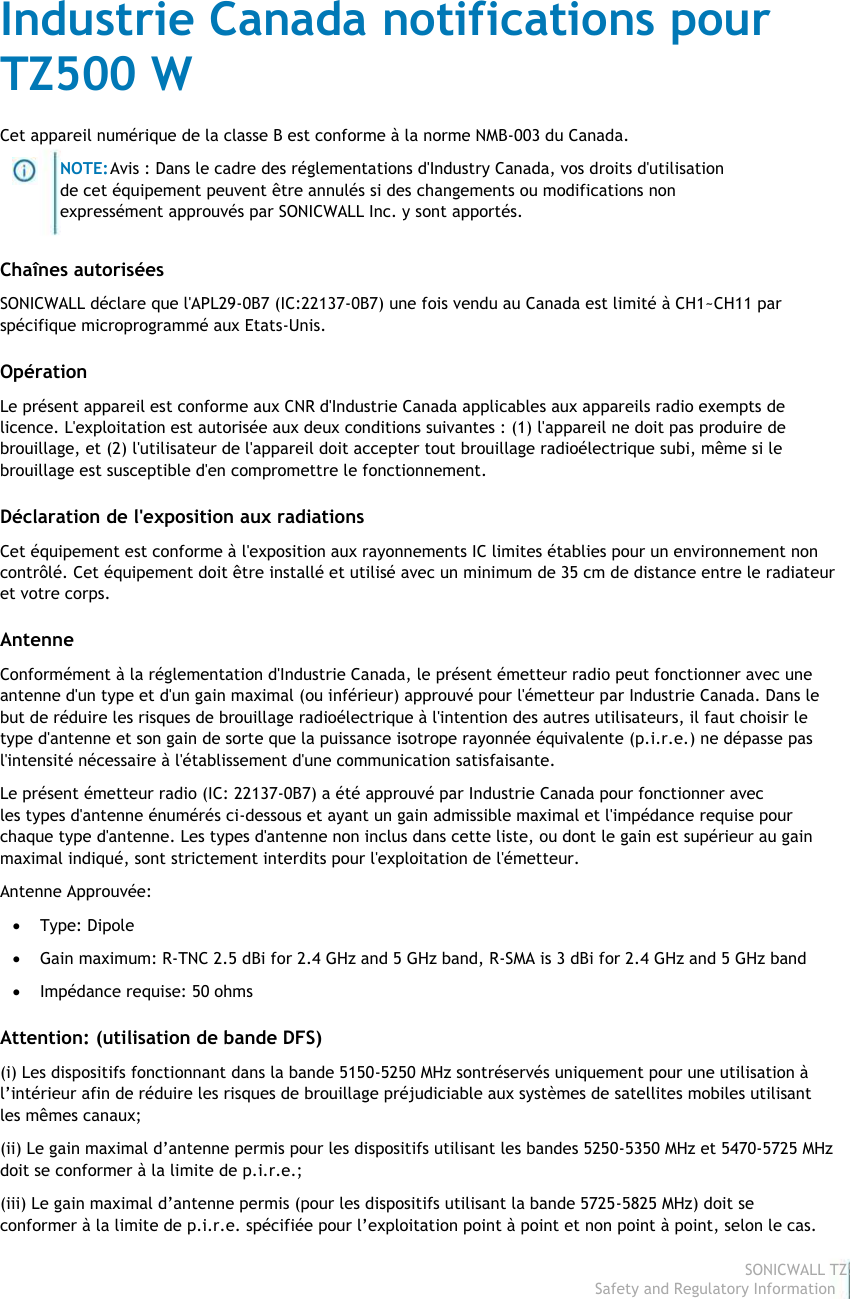                                                                                Industrie Canada notifications pour                                                                                TZ500 W                                                                                 Cet appareil numérique de la classe B est conforme à la norme NMB-003 du Canada.                                                                                                         NOTE: Avis : Dans le cadre des réglementations d&apos;Industry Canada, vos droits d&apos;utilisation                                                                                                        de cet équipement peuvent être annulés si des changements ou modifications non                                                                                                        expressément approuvés par SONICWALL Inc. y sont apportés.                                                                                 Chaînes autorisées                                                                                 SONICWALL déclare que l&apos;APL29-0B7 (IC:22137-0B7) une fois vendu au Canada est limité à CH1~CH11 par                                                                                spécifique microprogrammé aux Etats-Unis.                                                                                 Opération                                                                                 Le présent appareil est conforme aux CNR d&apos;Industrie Canada applicables aux appareils radio exempts de                                                                                licence. L&apos;exploitation est autorisée aux deux conditions suivantes : (1) l&apos;appareil ne doit pas produire de                                                                                brouillage, et (2) l&apos;utilisateur de l&apos;appareil doit accepter tout brouillage radioélectrique subi, même si le                                                                                brouillage est susceptible d&apos;en compromettre le fonctionnement.                                                                                 Déclaration de l&apos;exposition aux radiations                                                                                 Cet équipement est conforme à l&apos;exposition aux rayonnements IC limites établies pour un environnement non                                                                                contrôlé. Cet équipement doit être installé et utilisé avec un minimum de 35 cm de distance entre le radiateur                                                                                et votre corps.                                                                                 Antenne                                                                                 Conformément à la réglementation d&apos;Industrie Canada, le présent émetteur radio peut fonctionner avec une                                                                                antenne d&apos;un type et d&apos;un gain maximal (ou inférieur) approuvé pour l&apos;émetteur par Industrie Canada. Dans le                                                                                but de réduire les risques de brouillage radioélectrique à l&apos;intention des autres utilisateurs, il faut choisir le                                                                                type d&apos;antenne et son gain de sorte que la puissance isotrope rayonnée équivalente (p.i.r.e.) ne dépasse pas                                                                                l&apos;intensité nécessaire à l&apos;établissement d&apos;une communication satisfaisante.                                                                                 Le présent émetteur radio (IC: 22137-0B7) a été approuvé par Industrie Canada pour fonctionner avec                                                                                les types d&apos;antenne énumérés ci-dessous et ayant un gain admissible maximal et l&apos;impédance requise pour                                                                                chaque type d&apos;antenne. Les types d&apos;antenne non inclus dans cette liste, ou dont le gain est supérieur au gain                                                                                maximal indiqué, sont strictement interdits pour l&apos;exploitation de l&apos;émetteur.                                                                                 Antenne Approuvée:                                                                                              Type: Dipole                                                                                              Gain maximum: R-TNC 2.5 dBi for 2.4 GHz and 5 GHz band, R-SMA is 3 dBi for 2.4 GHz and 5 GHz band                                                                                              Impédance requise: 50 ohms                                                                                 Attention: (utilisation de bande DFS)                                                                                 (i) Les dispositifs fonctionnant dans la bande 5150-5250 MHz sontréservés uniquement pour une utilisation à                                                                                l’intérieur afin de réduire les risques de brouillage préjudiciable aux systèmes de satellites mobiles utilisant                                                                                les mêmes canaux;                                                                                 (ii) Le gain maximal d’antenne permis pour les dispositifs utilisant les bandes 5250-5350 MHz et 5470-5725 MHz                                                                                doit se conformer à la limite de p.i.r.e.;                                                                                 (iii) Le gain maximal d’antenne permis (pour les dispositifs utilisant la bande 5725-5825 MHz) doit se                                                                                 conformer à la limite de p.i.r.e. spécifiée pour l’exploitation point à point et non point à point, selon le cas.                                                                                                                                                                                                                                                                                                                                                                                           SONICWALL TZ500 W                                                                                                                                                                                                                                                                                                                             Safety and Regulatory Information8  
