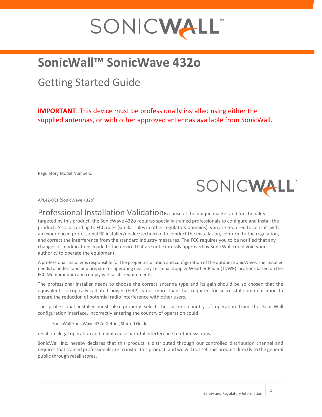    1 Safety and Regulatory Information  SonicWall™ SonicWave 432o Getting Started Guide IMPORTANT: This device must be professionally installed using either the supplied antennas, or with other approved antennas available from SonicWall. Regulatory Model Numbers:  APL42‐0C1 (SonicWave 432o) Professional Installation ValidationBecause of the unique market and functionality targeted by this product, the SonicWave 432o requires specially trained professionals to configure and install the product. Also, according to FCC rules (similar rules in other regulatory domains), you are required to consult with an experienced professional RF installer/dealer/technician to conduct the installation, conform to the regulation, and correct the interference from the standard industry measures. The FCC requires you to be notified that any changes or modifications made to the device that are not expressly approved by SonicWall could void your authority to operate the equipment. A professional installer is responsible for the proper installation and configuration of the outdoor SonicWave. The installer needs to understand and prepare for operating near any Terminal Doppler Weather Radar (TDWR) locations based on the FCC Memorandum and comply with all its requirements. The  professional installer  needs to choose  the correct antenna type and  its  gain  should be  so  chosen  that  the equivalent  isotropically  radiated  power  (EIRP)  is  not  more  than  that  required  for  successful  communication  to ensure the reduction of potential radio interference with other users. The  professional  installer  must  also  properly  select  the  current  country  of  operation  from  the  SonicWall configuration interface. Incorrectly entering the country of operation could  SonicWall SonicWave 432o Getting Started Guide result in illegal operation and might cause harmful interference to other systems. SonicWall  Inc.  hereby  declares  that  this  product  is  distributed  through  our  controlled  distribution channel  and requires that trained professionals are to install this product, and we will not sell this product directly to the general public through retail stores. 