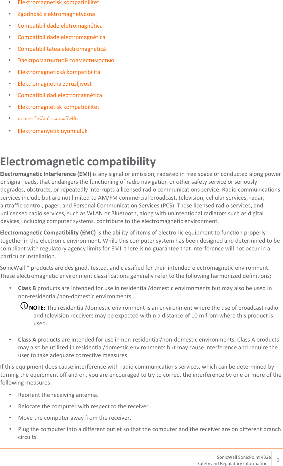      SonicWall   Soni cPoint 432e   15   Safety and Regulatory Information   • Elektromagnetisk kompatibilitet  • Zgodność elektromagnetyczna  • Compatibilidade eletromagnética  • Compatibilidade electromagnética  • Compatibilitatea electromagnetică  • Электромагнитной совместимостью  • Elektromagnetická kompatibilita  • Elektromagnetna združljivost  • Compatibilidad electromagnética  • Elektromagnetisk kompatibilitet  •   • Elektromanyetik uyumluluk  Electromagnetic compatibility  Electromagnetic Interference (EMI) is any signal or emission, radiated in free space or conducted along power or signal leads, that endangers the functioning of radio navigation or other safety service or seriously degrades, obstructs, or repeatedly interrupts a licensed radio communications service. Radio communications services include but are not limited to AM/FM commercial broadcast, television, cellular services, radar, airtraffic control, pager, and Personal Communication Services (PCS). These licensed radio services, and unlicensed radio services, such as WLAN or Bluetooth, along with unintentional radiators such as digital devices, including computer systems, contribute to the electromagnetic environment.  Electromagnetic Compatibility (EMC) is the ability of items of electronic equipment to function properly together in the electronic environment. While this computer system has been designed and determined to be compliant with regulatory agency limits for EMI, there is no guarantee that interference will not occur in a particular installation.   SonicWall™ products are designed, tested, and classified for their intended electromagnetic environment.  These electromagnetic environment classifications generally refer to the following harmonized definitions:  • Class B products are intended for use in residential/domestic environments but may also be used in non-residential/non-domestic environments.   NOTE: The residential/domestic environment is an environment where the use of broadcast radio and television receivers may be expected within a distance of 10 m from where this product is used.  • Class A products are intended for use in non-residential/non-domestic environments. Class A products may also be utilized in residential/domestic environments but may cause interference and require the user to take adequate corrective measures.  If this equipment does cause interference with radio communications services, which can be determined by turning the equipment off and on, you are encouraged to try to correct the interference by one or more of the following measures:  • Reorient the receiving antenna.  • Relocate the computer with respect to the receiver.  • Move the computer away from the receiver.  • Plug the computer into a different outlet so that the computer and the receiver are on different branch circuits.  